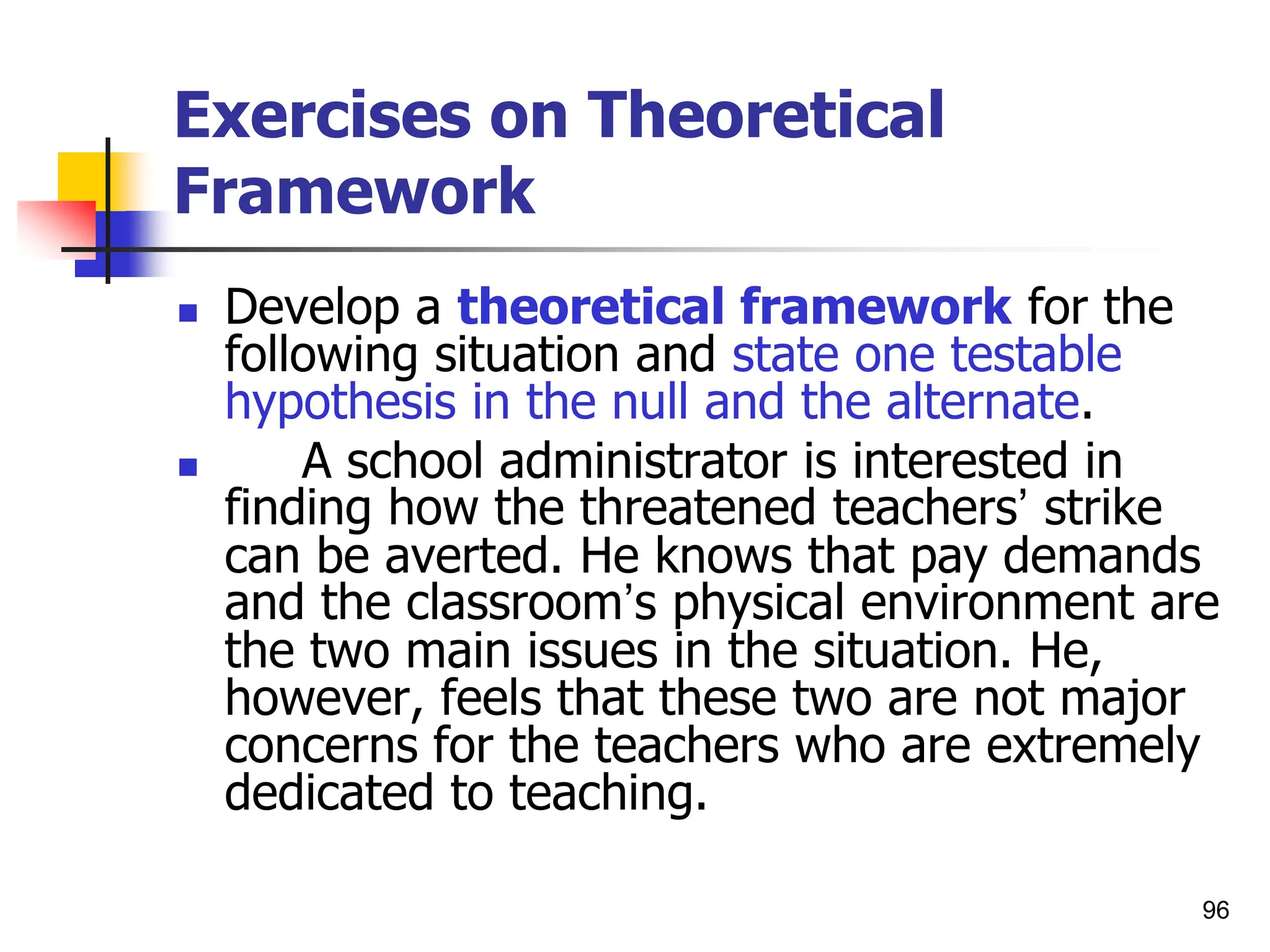 96
Exercises on Theoretical
Framework
 Develop a theoretical framework for the
following situation and state one testable
hypothesis in the null and the alternate.
 A school administrator is interested in
finding how the threatened teachers’ strike
can be averted. He knows that pay demands
and the classroom’s physical environment are
the two main issues in the situation. He,
however, feels that these two are not major
concerns for the teachers who are extremely
dedicated to teaching.
 