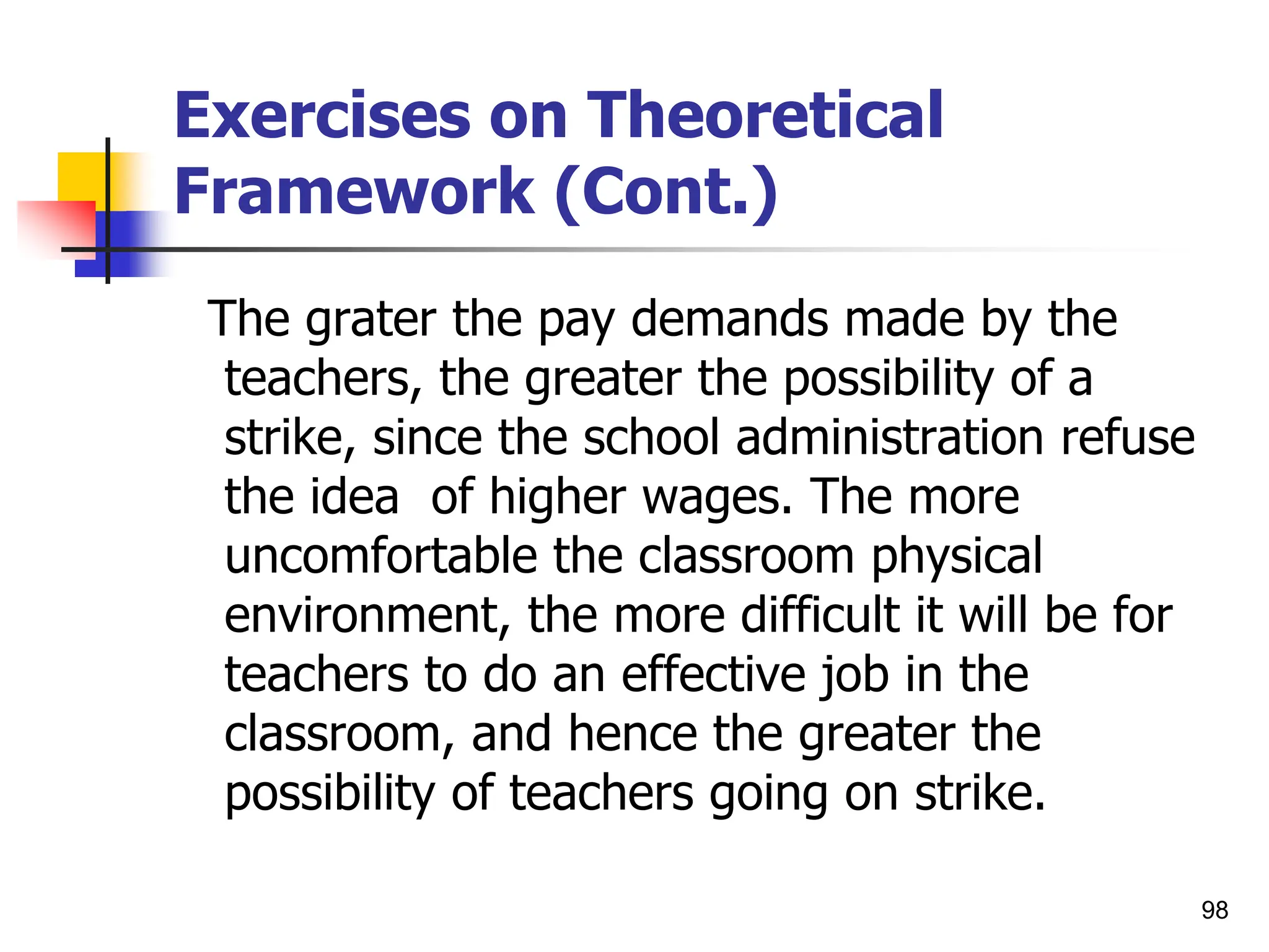 98
Exercises on Theoretical
Framework (Cont.)
The grater the pay demands made by the
teachers, the greater the possibility of a
strike, since the school administration refuse
the idea of higher wages. The more
uncomfortable the classroom physical
environment, the more difficult it will be for
teachers to do an effective job in the
classroom, and hence the greater the
possibility of teachers going on strike.
 