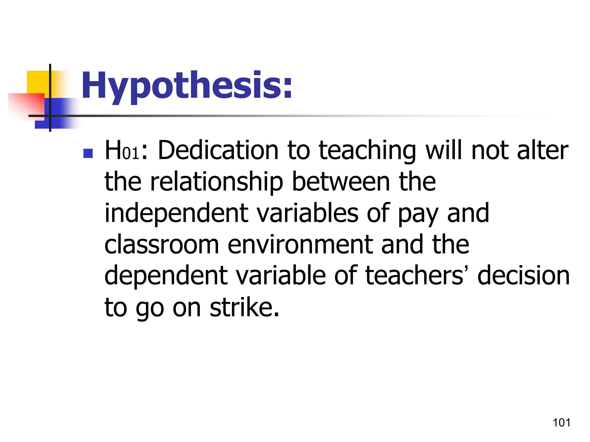 101
Hypothesis:
 H01: Dedication to teaching will not alter
the relationship between the
independent variables of pay and
classroom environment and the
dependent variable of teachers’ decision
to go on strike.
 