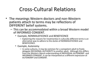 Cross-Cultural Relations The meanings Western doctors and non-Western patients attach to terms may be reflections of DIFFERENT belief systems. This can be accommodated within a broad Western model of INFORMED CONSENT. Example, NONMALEFICENCE and BENEFICENCE Explaining the reasons for treatment(s) in culturally different terms is an alternative way to adhere to the duties of NONMALEFICENCE and BENEFICENCE.  Example, Autonomy In some cultures, it may be common for a competent adult to freely delegate DECISIONAL AUTHORITY to another adult.  Although this differs from the Western liberal understanding of INDIVIDUAL AUTONOMY  and INFORMED CONSENT, it can be interpreted as a different expression of AUTONOMY and CONSENT. 