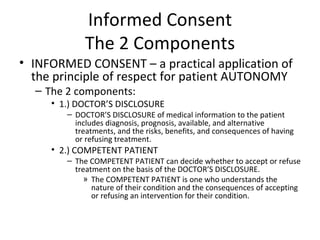 Informed Consent The 2 Components INFORMED CONSENT – a practical application of the principle of respect for patient AUTONOMY The 2 components: 1.) DOCTOR’S DISCLOSURE  DOCTOR’S DISCLOSURE of medical information to the patient includes diagnosis, prognosis, available, and alternative treatments, and the risks, benefits, and consequences of having or refusing treatment. 2.) COMPETENT PATIENT The COMPETENT PATIENT can decide whether to accept or refuse treatment on the basis of the DOCTOR’S DISCLOSURE. The COMPETENT PATIENT is one who understands the nature of their condition and the consequences of accepting or refusing an intervention for their condition. 