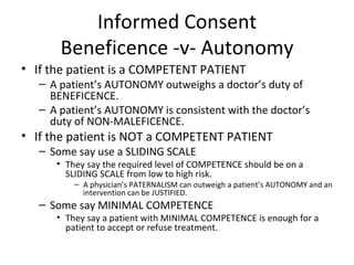 Informed Consent Beneficence -v- Autonomy If the patient is a COMPETENT PATIENT A patient’s AUTONOMY outweighs a doctor’s duty of BENEFICENCE. A patient’s AUTONOMY is consistent with the doctor’s duty of NON-MALEFICENCE. If the patient is NOT a COMPETENT PATIENT Some say use a SLIDING SCALE They say the required level of COMPETENCE should be on a SLIDING SCALE from low to high risk. A physician’s PATERNALISM can outweigh a patient’s AUTONOMY and an intervention can be JUSTIFIED. Some say MINIMAL COMPETENCE  They say a patient with MINIMAL COMPETENCE is enough for a patient to accept or refuse treatment.  