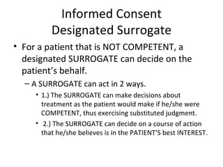 Informed Consent Designated Surrogate For a patient that is NOT COMPETENT, a designated SURROGATE can decide on the patient’s behalf. A SURROGATE can act in 2 ways. 1.) The SURROGATE can make decisions about treatment as the patient would make if he/she were COMPETENT, thus exercising substituted judgment. 2.) The SURROGATE can decide on a course of action that he/she believes is in the PATIENT’S best INTEREST. 
