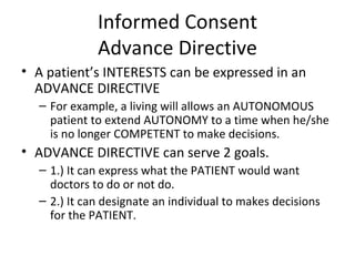 Informed Consent Advance Directive A patient’s INTERESTS can be expressed in an ADVANCE DIRECTIVE For example, a living will allows an AUTONOMOUS patient to extend AUTONOMY to a time when he/she is no longer COMPETENT to make decisions. ADVANCE DIRECTIVE can serve 2 goals. 1.) It can express what the PATIENT would want doctors to do or not do. 2.) It can designate an individual to makes decisions for the PATIENT. 