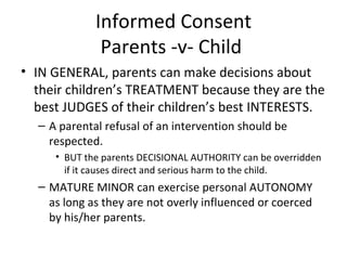 Informed Consent Parents -v- Child  IN GENERAL, parents can make decisions about their children’s TREATMENT because they are the best JUDGES of their children’s best INTERESTS. A parental refusal of an intervention should be respected. BUT the parents DECISIONAL AUTHORITY can be overridden if it causes direct and serious harm to the child. MATURE MINOR can exercise personal AUTONOMY as long as they are not overly influenced or coerced by his/her parents. 