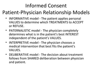 Informed Consent Patient-Physician Relationship Models INFORMATIVE model - The patient applies personal VALUES to determine which TREATMENTS to ACCEPT or REFUSE. PATERNALISTIC model - The physician completely determines what is in the patient’s best INTEREST independent of the patient’s VALUES. INTERPRETIVE model - The physician chooses a medical intervention that best fits the patient’s VALUES.  DELIBERATIVE model - The decision about treatment follows from SHARED deliberation between physician and patient. 