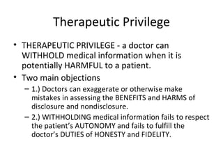 Therapeutic Privilege THERAPEUTIC PRIVILEGE - a doctor can WITHHOLD medical information when it is potentially HARMFUL to a patient. Two main objections 1.) Doctors can exaggerate or otherwise make mistakes in assessing the BENEFITS and HARMS of disclosure and nondisclosure. 2.) WITHHOLDING medical information fails to respect the patient’s AUTONOMY and fails to fulfill the doctor’s DUTIES of HONESTY and FIDELITY. 