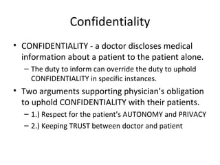 Confidentiality CONFIDENTIALITY - a doctor discloses medical information about a patient to the patient alone. The duty to inform can override the duty to uphold CONFIDENTIALITY in specific instances. Two arguments supporting physician’s obligation to uphold CONFIDENTIALITY with their patients. 1.) Respect for the patient’s AUTONOMY and PRIVACY 2.) Keeping TRUST between doctor and patient 