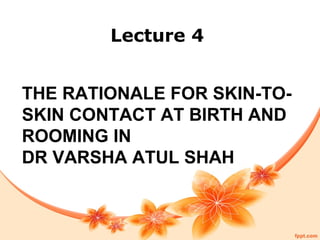 THE RATIONALE FOR SKIN-TO-
SKIN CONTACT AT BIRTH AND
ROOMING IN
DR VARSHA ATUL SHAH
Lecture 4
 