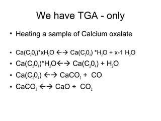 We have TGA - only
• Heating a sample of Calcium oxalate
• Ca(C204)*xH2O  Ca(C204) *H2O + x-1 H2O
• Ca(C204)*H2O Ca(C204) + H2O
• Ca(C204)  CaCO3 + CO
• CaCO3  CaO + CO2
 