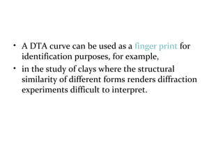 • A DTA curve can be used as a finger print for
identification purposes, for example,
• in the study of clays where the structural
similarity of different forms renders diffraction
experiments difficult to interpret.
 