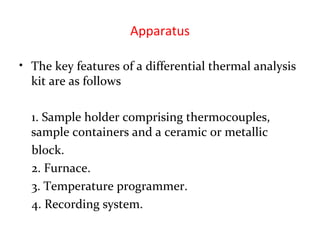 Apparatus
• The key features of a differential thermal analysis
kit are as follows
1. Sample holder comprising thermocouples,
sample containers and a ceramic or metallic
block.
2. Furnace.
3. Temperature programmer.
4. Recording system.
 