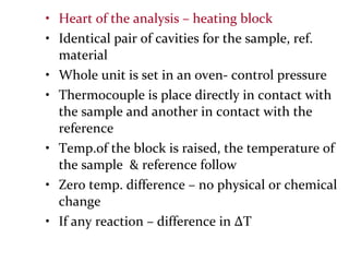 • Heart of the analysis – heating block
• Identical pair of cavities for the sample, ref.
material
• Whole unit is set in an oven- control pressure
• Thermocouple is place directly in contact with
the sample and another in contact with the
reference
• Temp.of the block is raised, the temperature of
the sample & reference follow
• Zero temp. difference – no physical or chemical
change
• If any reaction – difference in ∆T
 