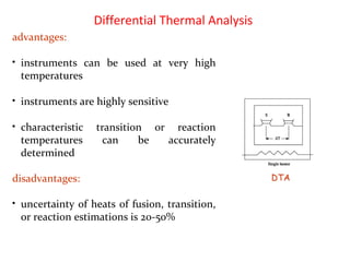 Differential Thermal Analysis
advantages:
• instruments can be used at very high
temperatures
• instruments are highly sensitive
• characteristic transition or reaction
temperatures can be accurately
determined
disadvantages:
• uncertainty of heats of fusion, transition,
or reaction estimations is 20-50%
DTA
 