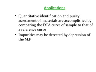 Applications
• Quantitative identification and purity
assessment of materials are accomplished by
comparing the DTA curve of sample to that of
a reference curve
• Impurities may be detected by depression of
the M.P
 