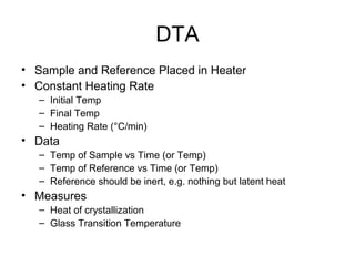 DTA
• Sample and Reference Placed in Heater
• Constant Heating Rate
– Initial Temp
– Final Temp
– Heating Rate (°C/min)
• Data
– Temp of Sample vs Time (or Temp)
– Temp of Reference vs Time (or Temp)
– Reference should be inert, e.g. nothing but latent heat
• Measures
– Heat of crystallization
– Glass Transition Temperature
 