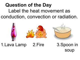 Question of the Day   Label the heat movement as conduction, convection or radiation. 1.Lava Lamp 2.Fire 3.Spoon in  soup 