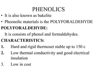 PHENOLICS
• It is also known as bakelite
• Pheonolic materials is the POLYFORALDEHYDE
POLYFORALDEHYDE:
It is consists of phenol and formaldehydes.
CHARACTERISTICS:
1. Hard and rigid thermoset stable up to 150 c
2. Low thermal conductivity and good electrical
insulation
3. Low in cost