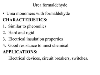 Urea formaldehyde
• Urea monomers with formaldehyde
CHARACTERISTICS:
1. Similar to pheonolics
2. Hard and rigid
3. Electrical insulation properties
4. Good resistance to most chemical
APPLICATIONS:
Electrical devices, circuit breakers, switches.