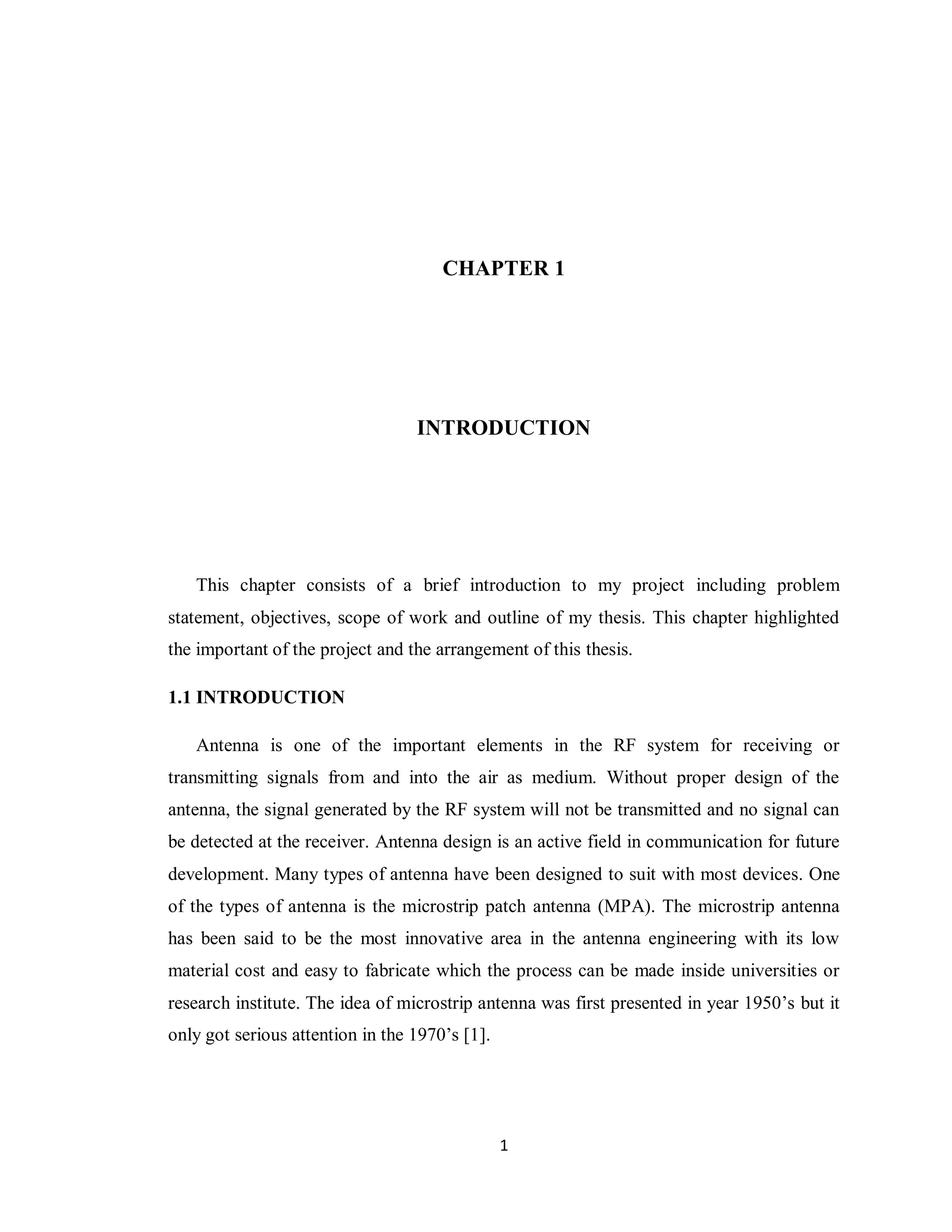 CHAPTER 1




                                  INTRODUCTION




   This chapter consists of a brief introduction to my project including problem
statement, objectives, scope of work and outline of my thesis. This chapter highlighted
the important of the project and the arrangement of this thesis.

1.1 INTRODUCTION

   Antenna is one of the important elements in the RF system for receiving or
transmitting signals from and into the air as medium. Without proper design of the
antenna, the signal generated by the RF system will not be transmitted and no signal can
be detected at the receiver. Antenna design is an active field in communication for future
development. Many types of antenna have been designed to suit with most devices. One
of the types of antenna is the microstrip patch antenna (MPA). The microstrip antenna
has been said to be the most innovative area in the antenna engineering with its low
material cost and easy to fabricate which the process can be made inside universities or
research institute. The idea of microstrip antenna was first presented in year 1950‟s but it
only got serious attention in the 1970‟s [1].




                                                1
 
