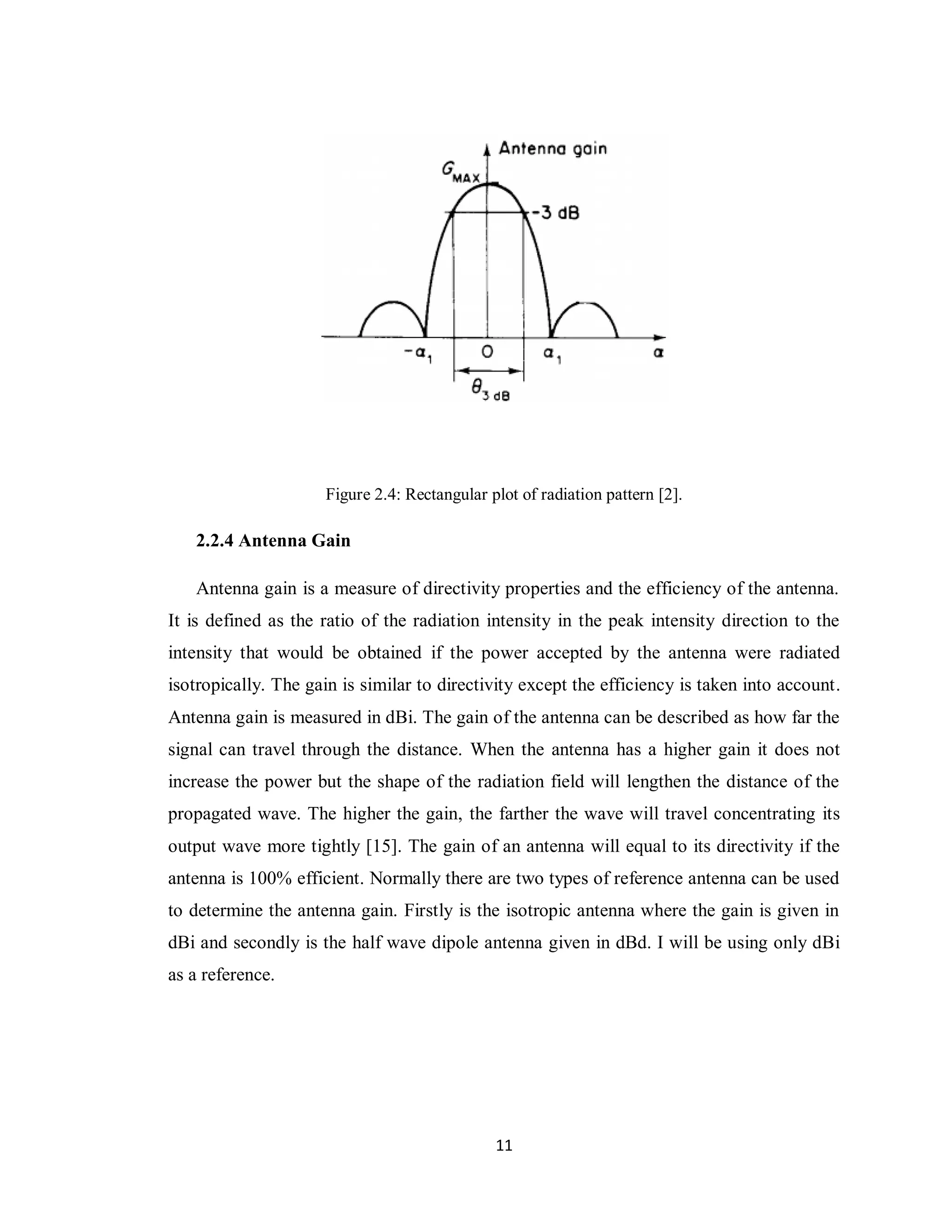 Figure 2.4: Rectangular plot of radiation pattern [2].

   2.2.4 Antenna Gain

   Antenna gain is a measure of directivity properties and the efficiency of the antenna.
It is defined as the ratio of the radiation intensity in the peak intensity direction to the
intensity that would be obtained if the power accepted by the antenna were radiated
isotropically. The gain is similar to directivity except the efficiency is taken into account.
Antenna gain is measured in dBi. The gain of the antenna can be described as how far the
signal can travel through the distance. When the antenna has a higher gain it does not
increase the power but the shape of the radiation field will lengthen the distance of the
propagated wave. The higher the gain, the farther the wave will travel concentrating its
output wave more tightly [15]. The gain of an antenna will equal to its directivity if the
antenna is 100% efficient. Normally there are two types of reference antenna can be used
to determine the antenna gain. Firstly is the isotropic antenna where the gain is given in
dBi and secondly is the half wave dipole antenna given in dBd. I will be using only dBi
as a reference.




                                               11
 