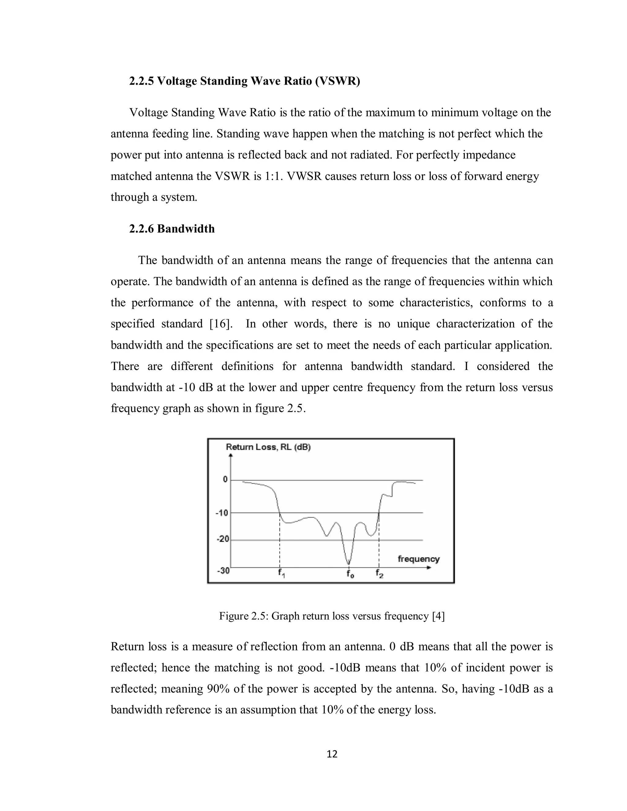 2.2.5 Voltage Standing Wave Ratio (VSWR)

   Voltage Standing Wave Ratio is the ratio of the maximum to minimum voltage on the
antenna feeding line. Standing wave happen when the matching is not perfect which the
power put into antenna is reflected back and not radiated. For perfectly impedance
matched antenna the VSWR is 1:1. VWSR causes return loss or loss of forward energy
through a system.

   2.2.6 Bandwidth

     The bandwidth of an antenna means the range of frequencies that the antenna can
operate. The bandwidth of an antenna is defined as the range of frequencies within which
the performance of the antenna, with respect to some characteristics, conforms to a
specified standard [16].   In other words, there is no unique characterization of the
bandwidth and the specifications are set to meet the needs of each particular application.
There are different definitions for antenna bandwidth standard. I considered the
bandwidth at -10 dB at the lower and upper centre frequency from the return loss versus
frequency graph as shown in figure 2.5.




                      Figure 2.5: Graph return loss versus frequency [4]

Return loss is a measure of reflection from an antenna. 0 dB means that all the power is
reflected; hence the matching is not good. -10dB means that 10% of incident power is
reflected; meaning 90% of the power is accepted by the antenna. So, having -10dB as a
bandwidth reference is an assumption that 10% of the energy loss.


                                             12
 