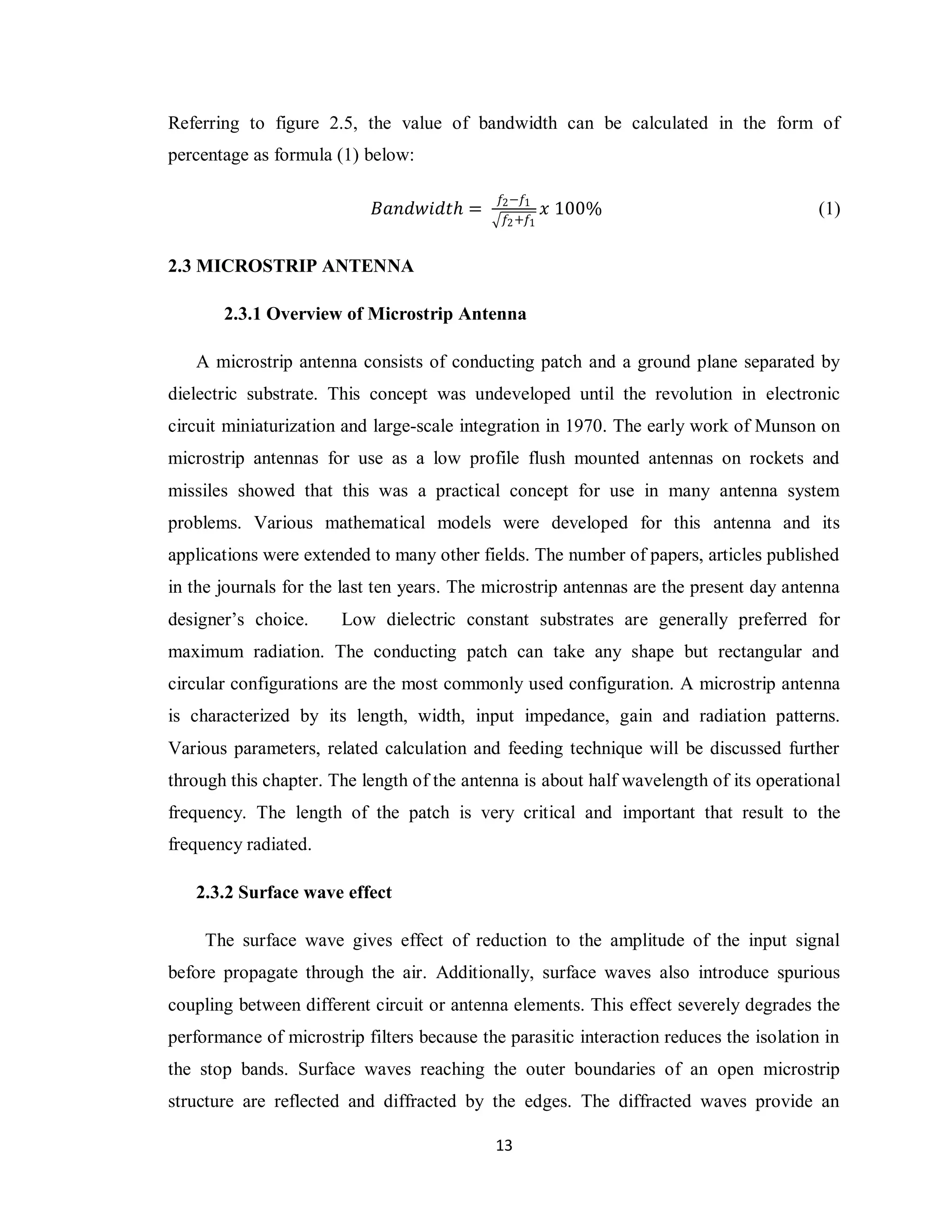 Referring to figure 2.5, the value of bandwidth can be calculated in the form of
percentage as formula (1) below:

                                             𝑓2 −𝑓1
                            𝐵𝑎𝑛𝑑𝑤𝑖𝑑𝑡𝑕 =                𝑥 100%                            (1)
                                              𝑓2 +𝑓1


2.3 MICROSTRIP ANTENNA

       2.3.1 Overview of Microstrip Antenna

   A microstrip antenna consists of conducting patch and a ground plane separated by
dielectric substrate. This concept was undeveloped until the revolution in electronic
circuit miniaturization and large-scale integration in 1970. The early work of Munson on
microstrip antennas for use as a low profile flush mounted antennas on rockets and
missiles showed that this was a practical concept for use in many antenna system
problems. Various mathematical models were developed for this antenna and its
applications were extended to many other fields. The number of papers, articles published
in the journals for the last ten years. The microstrip antennas are the present day antenna
designer‟s choice.     Low dielectric constant substrates are generally preferred for
maximum radiation. The conducting patch can take any shape but rectangular and
circular configurations are the most commonly used configuration. A microstrip antenna
is characterized by its length, width, input impedance, gain and radiation patterns.
Various parameters, related calculation and feeding technique will be discussed further
through this chapter. The length of the antenna is about half wavelength of its operational
frequency. The length of the patch is very critical and important that result to the
frequency radiated.

   2.3.2 Surface wave effect

     The surface wave gives effect of reduction to the amplitude of the input signal
before propagate through the air. Additionally, surface waves also introduce spurious
coupling between different circuit or antenna elements. This effect severely degrades the
performance of microstrip filters because the parasitic interaction reduces the isolation in
the stop bands. Surface waves reaching the outer boundaries of an open microstrip
structure are reflected and diffracted by the edges. The diffracted waves provide an

                                            13
 