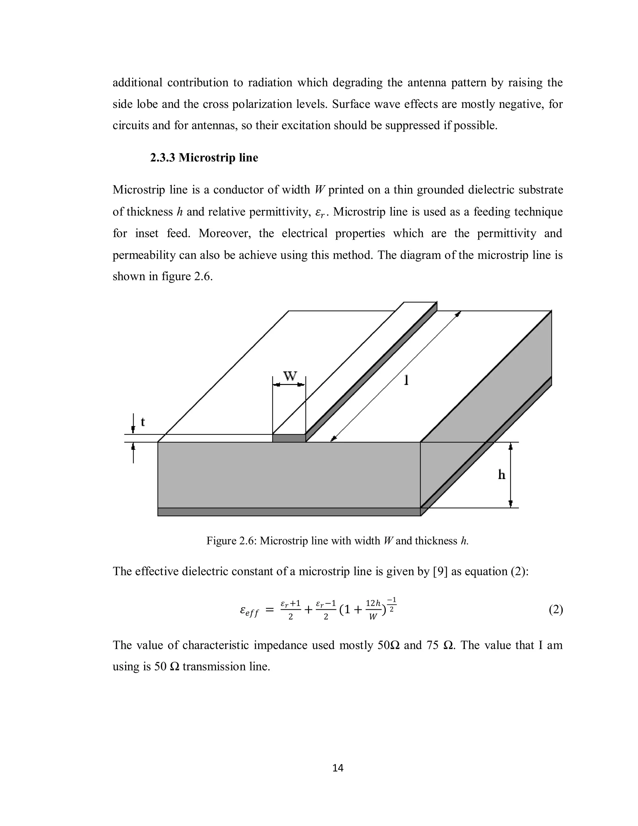 additional contribution to radiation which degrading the antenna pattern by raising the
side lobe and the cross polarization levels. Surface wave effects are mostly negative, for
circuits and for antennas, so their excitation should be suppressed if possible.

       2.3.3 Microstrip line

Microstrip line is a conductor of width W printed on a thin grounded dielectric substrate
of thickness h and relative permittivity, 𝜀 𝑟 . Microstrip line is used as a feeding technique
for inset feed. Moreover, the electrical properties which are the permittivity and
permeability can also be achieve using this method. The diagram of the microstrip line is
shown in figure 2.6.




                   Figure 2.6: Microstrip line with width W and thickness h.

The effective dielectric constant of a microstrip line is given by [9] as equation (2):

                                     𝜀 𝑟 +1       𝜀 𝑟 −1          12𝑕 −1
                           𝜀 𝑒𝑓𝑓 =            +            (1 +        )2                  (2)
                                      2            2               𝑊


The value of characteristic impedance used mostly 50Ω and 75 Ω. The value that I am
using is 50 Ω transmission line.




                                                       14
 