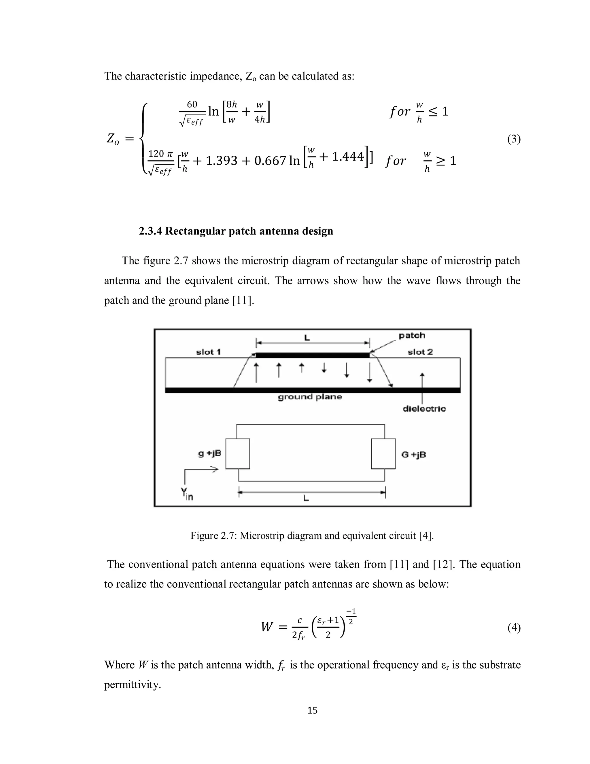 The characteristic impedance, Zo can be calculated as:

                     60               8𝑕       𝑤                                         𝑤
                                 ln        +                                       𝑓𝑜𝑟       ≤1
                         𝜀 𝑒𝑓𝑓        𝑤        4𝑕                                        𝑕

 𝑍𝑜 =                                                                                                 (3)
         120 𝜋       𝑤                                          𝑤                            𝑤
                    [ + 1.393 + 0.667 ln                             + 1.444 ]     𝑓𝑜𝑟           ≥1
            𝜀 𝑒𝑓𝑓    𝑕                                          𝑕                            𝑕




        2.3.4 Rectangular patch antenna design

   The figure 2.7 shows the microstrip diagram of rectangular shape of microstrip patch
antenna and the equivalent circuit. The arrows show how the wave flows through the
patch and the ground plane [11].




                         Figure 2.7: Microstrip diagram and equivalent circuit [4].

The conventional patch antenna equations were taken from [11] and [12]. The equation
to realize the conventional rectangular patch antennas are shown as below:

                                                                              −1
                                                           𝑐         𝜀 𝑟 +1   2
                                                    𝑊=                                                (4)
                                                         2𝑓 𝑟         2


Where W is the patch antenna width, 𝑓𝑟 is the operational frequency and εr is the substrate
permittivity.

                                                                15
 