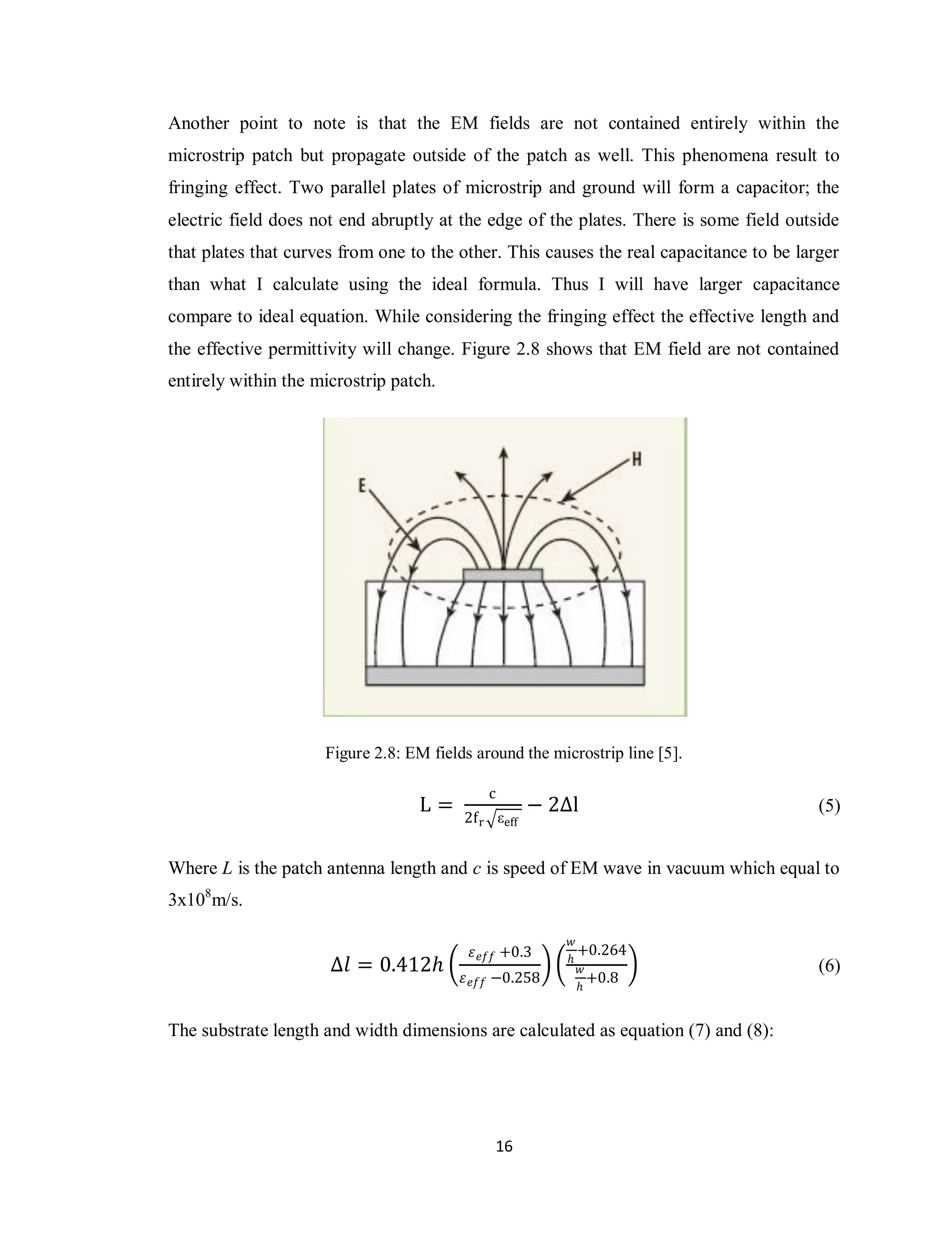 Another point to note is that the EM fields are not contained entirely within the
microstrip patch but propagate outside of the patch as well. This phenomena result to
fringing effect. Two parallel plates of microstrip and ground will form a capacitor; the
electric field does not end abruptly at the edge of the plates. There is some field outside
that plates that curves from one to the other. This causes the real capacitance to be larger
than what I calculate using the ideal formula. Thus I will have larger capacitance
compare to ideal equation. While considering the fringing effect the effective length and
the effective permittivity will change. Figure 2.8 shows that EM field are not contained
entirely within the microstrip patch.




                     Figure 2.8: EM fields around the microstrip line [5].

                                             c
                                  L=                 − 2∆l                               (5)
                                         2f r εeff


Where L is the patch antenna length and c is speed of EM wave in vacuum which equal to
3x108m/s.

                                                         𝑤
                                          𝜀 𝑒𝑓𝑓 +0.3     𝑕
                                                           +0.264
                      ∆𝑙 = 0.412𝑕                          𝑤                             (6)
                                         𝜀 𝑒𝑓𝑓 −0.258        +0.8
                                                           𝑕


The substrate length and width dimensions are calculated as equation (7) and (8):




                                              16
 