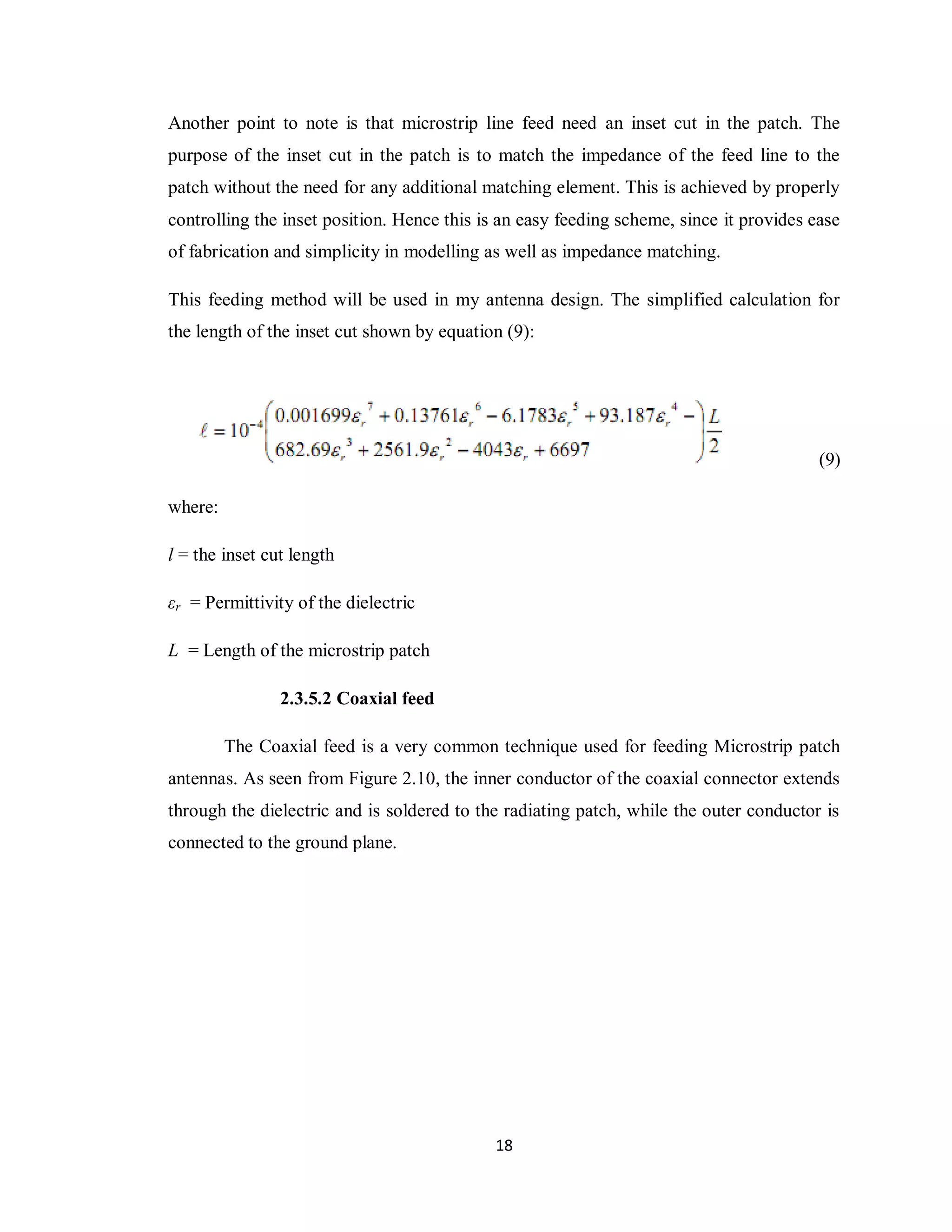 Another point to note is that microstrip line feed need an inset cut in the patch. The
purpose of the inset cut in the patch is to match the impedance of the feed line to the
patch without the need for any additional matching element. This is achieved by properly
controlling the inset position. Hence this is an easy feeding scheme, since it provides ease
of fabrication and simplicity in modelling as well as impedance matching.

This feeding method will be used in my antenna design. The simplified calculation for
the length of the inset cut shown by equation (9):




                                                                                         (9)

where:

l = the inset cut length

εr = Permittivity of the dielectric

L = Length of the microstrip patch

                2.3.5.2 Coaxial feed

         The Coaxial feed is a very common technique used for feeding Microstrip patch
antennas. As seen from Figure 2.10, the inner conductor of the coaxial connector extends
through the dielectric and is soldered to the radiating patch, while the outer conductor is
connected to the ground plane.




                                            18
 