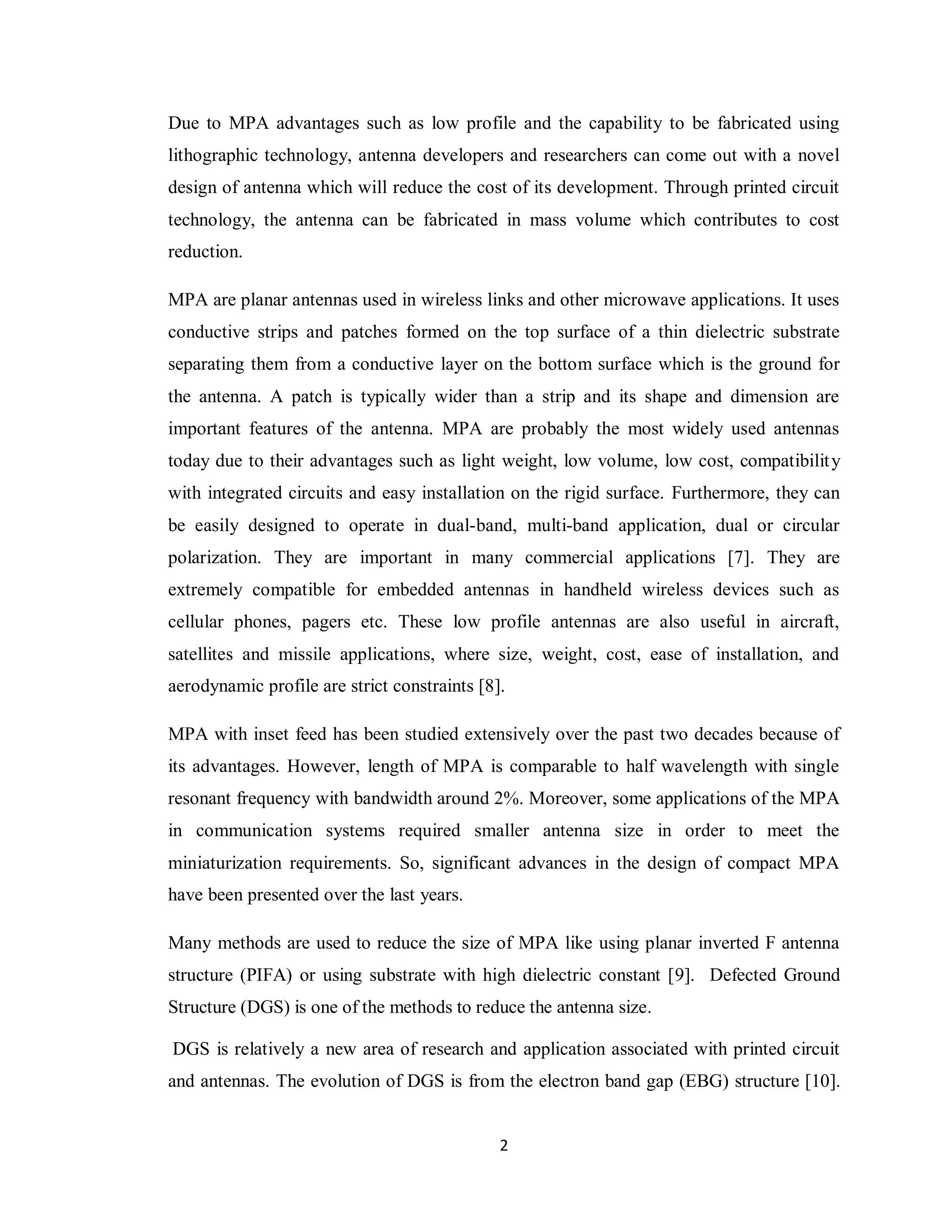 Due to MPA advantages such as low profile and the capability to be fabricated using
lithographic technology, antenna developers and researchers can come out with a novel
design of antenna which will reduce the cost of its development. Through printed circuit
technology, the antenna can be fabricated in mass volume which contributes to cost
reduction.

MPA are planar antennas used in wireless links and other microwave applications. It uses
conductive strips and patches formed on the top surface of a thin dielectric substrate
separating them from a conductive layer on the bottom surface which is the ground for
the antenna. A patch is typically wider than a strip and its shape and dimension are
important features of the antenna. MPA are probably the most widely used antennas
today due to their advantages such as light weight, low volume, low cost, compatibilit y
with integrated circuits and easy installation on the rigid surface. Furthermore, they can
be easily designed to operate in dual-band, multi-band application, dual or circular
polarization. They are important in many commercial applications [7]. They are
extremely compatible for embedded antennas in handheld wireless devices such as
cellular phones, pagers etc. These low profile antennas are also useful in aircraft,
satellites and missile applications, where size, weight, cost, ease of installation, and
aerodynamic profile are strict constraints [8].

MPA with inset feed has been studied extensively over the past two decades because of
its advantages. However, length of MPA is comparable to half wavelength with single
resonant frequency with bandwidth around 2%. Moreover, some applications of the MPA
in communication systems required smaller antenna size in order to meet the
miniaturization requirements. So, significant advances in the design of compact MPA
have been presented over the last years.

Many methods are used to reduce the size of MPA like using planar inverted F antenna
structure (PIFA) or using substrate with high dielectric constant [9]. Defected Ground
Structure (DGS) is one of the methods to reduce the antenna size.

DGS is relatively a new area of research and application associated with printed circuit
and antennas. The evolution of DGS is from the electron band gap (EBG) structure [10].


                                              2
 