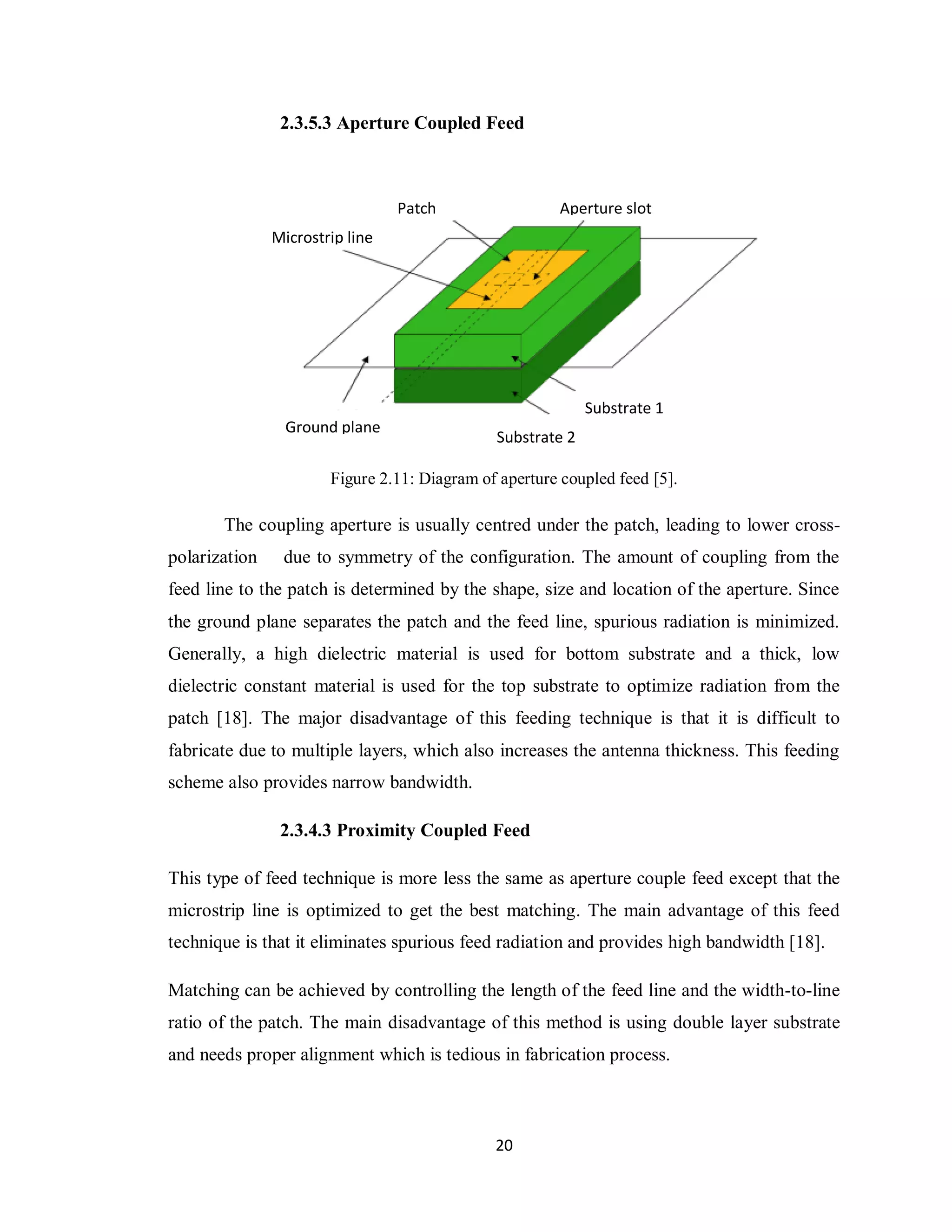 2.3.5.3 Aperture Coupled Feed



                                 Patch                  Aperture slot
               Microstrip line




                                                            Substrate 1
                 Ground plane
                                              Substrate 2

                       Figure 2.11: Diagram of aperture coupled feed [5].

       The coupling aperture is usually centred under the patch, leading to lower cross-
polarization    due to symmetry of the configuration. The amount of coupling from the
feed line to the patch is determined by the shape, size and location of the aperture. Since
the ground plane separates the patch and the feed line, spurious radiation is minimized.
Generally, a high dielectric material is used for bottom substrate and a thick, low
dielectric constant material is used for the top substrate to optimize radiation from the
patch [18]. The major disadvantage of this feeding technique is that it is difficult to
fabricate due to multiple layers, which also increases the antenna thickness. This feeding
scheme also provides narrow bandwidth.

                2.3.4.3 Proximity Coupled Feed

This type of feed technique is more less the same as aperture couple feed except that the
microstrip line is optimized to get the best matching. The main advantage of this feed
technique is that it eliminates spurious feed radiation and provides high bandwidth [18].

Matching can be achieved by controlling the length of the feed line and the width-to-line
ratio of the patch. The main disadvantage of this method is using double layer substrate
and needs proper alignment which is tedious in fabrication process.



                                              20
 
