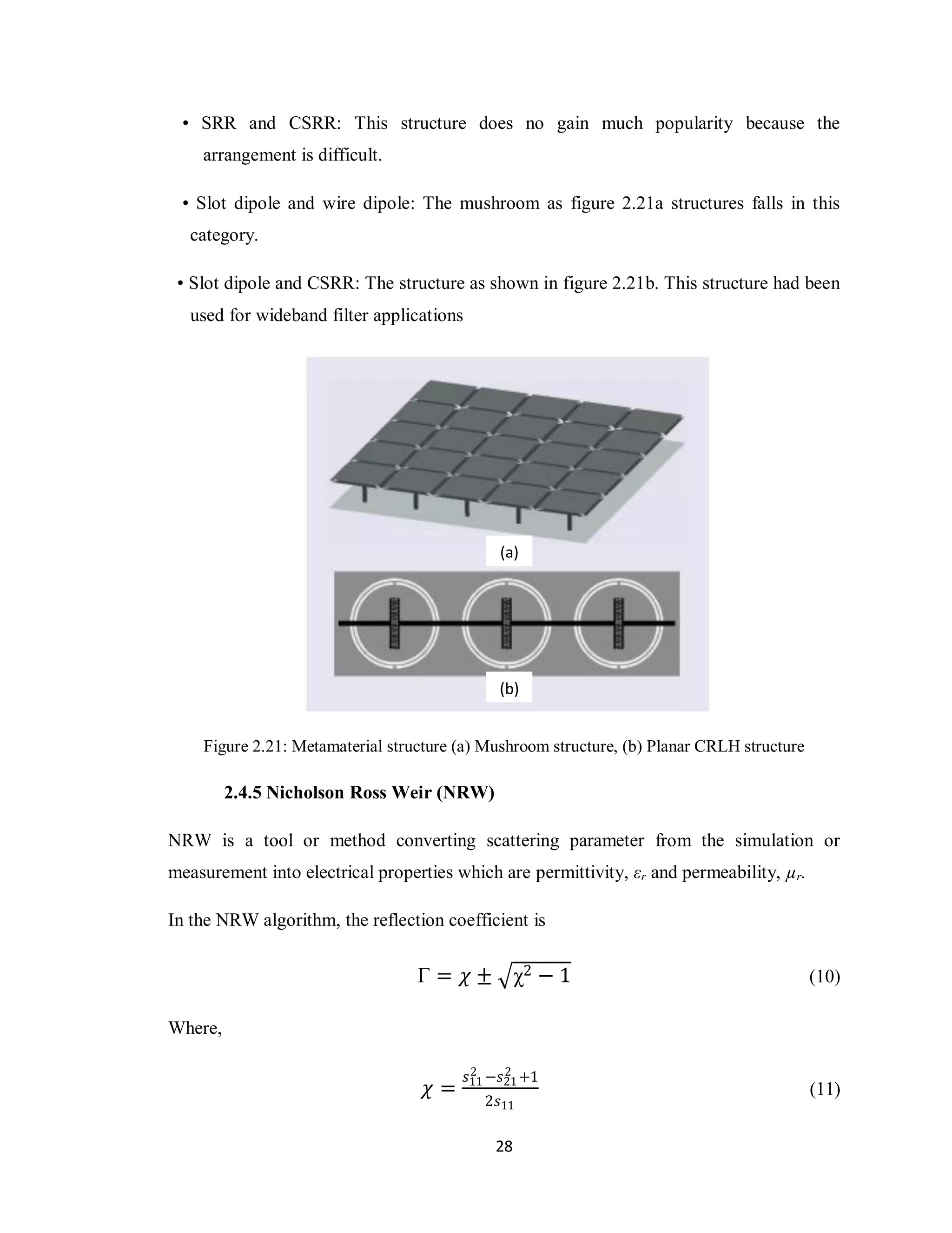 • SRR and CSRR: This structure does no gain much popularity because the
    arrangement is difficult.

 • Slot dipole and wire dipole: The mushroom as figure 2.21a structures falls in this
   category.

 • Slot dipole and CSRR: The structure as shown in figure 2.21b. This structure had been
   used for wideband filter applications




                                                (a)




                                                (b)


    Figure 2.21: Metamaterial structure (a) Mushroom structure, (b) Planar CRLH structure

         2.4.5 Nicholson Ross Weir (NRW)

NRW is a tool or method converting scattering parameter from the simulation or
measurement into electrical properties which are permittivity, εr and permeability, µr.

In the NRW algorithm, the reflection coefficient is


                                  Γ = 𝜒 ± χ2 − 1                                            (10)

Where,

                                            2    2
                                           𝑠11 −𝑠21 +1
                                   𝜒=                                                       (11)
                                             2𝑠11

                                               28
 