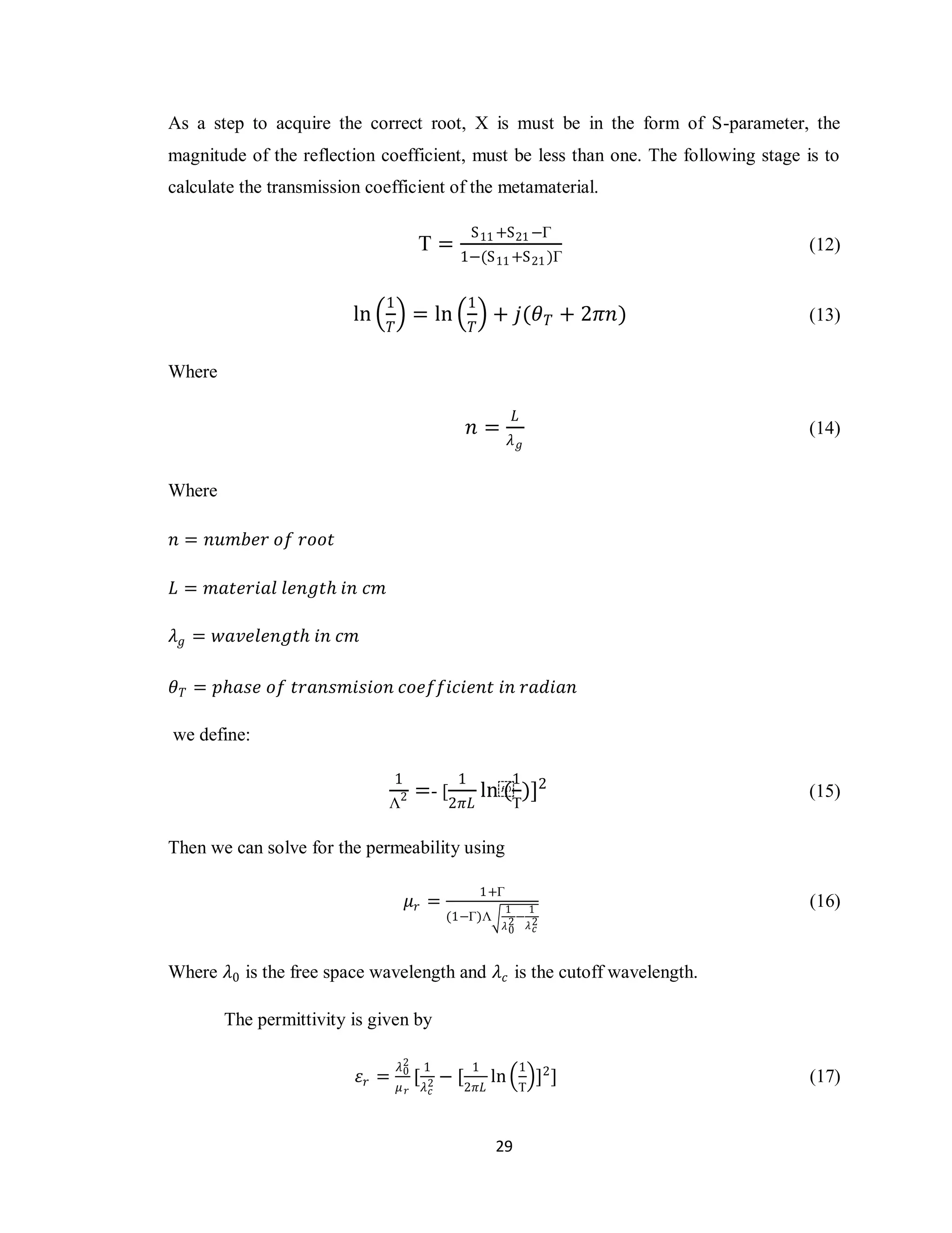 As a step to acquire the correct root, X is must be in the form of S-parameter, the
magnitude of the reflection coefficient, must be less than one. The following stage is to
calculate the transmission coefficient of the metamaterial.

                                                     S 11 +S 21 −Γ
                                          Τ=                                         (12)
                                                 1−(S 11 +S 21 )Γ

                              1                      1
                         ln               = ln            + 𝑗(𝜃 𝑇 + 2𝜋𝑛)             (13)
                                 𝑇                   𝑇

Where

                                                               𝐿
                                                     𝑛=                              (14)
                                                               𝜆𝑔


Where

𝑛 = 𝑛𝑢𝑚𝑏𝑒𝑟 𝑜𝑓 𝑟𝑜𝑜𝑡

𝐿 = 𝑚𝑎𝑡𝑒𝑟𝑖𝑎𝑙 𝑙𝑒𝑛𝑔𝑡𝑕 𝑖𝑛 𝑐𝑚

𝜆 𝑔 = 𝑤𝑎𝑣𝑒𝑙𝑒𝑛𝑔𝑡𝑕 𝑖𝑛 𝑐𝑚

𝜃 𝑇 = 𝑝𝑕𝑎𝑠𝑒 𝑜𝑓 𝑡𝑟𝑎𝑛𝑠𝑚𝑖𝑠𝑖𝑜𝑛 𝑐𝑜𝑒𝑓𝑓𝑖𝑐𝑖𝑒𝑛𝑡 𝑖𝑛 𝑟𝑎𝑑𝑖𝑎𝑛

we define:

                                 1               1             1
                                     2    =- [           ln⁡ )]2
                                                           (                         (15)
                              Λ                 2𝜋𝐿            Τ

Then we can solve for the permeability using

                                                         1+Γ
                                         𝜇𝑟 =              1    1
                                                                                     (16)
                                                (1−Γ)Λ        −
                                                           𝜆2 𝜆2
                                                            0    𝑐



Where 𝜆0 is the free space wavelength and 𝜆 𝑐 is the cutoff wavelength.

        The permittivity is given by

                                     𝜆2    1         1          1
                          𝜀𝑟 =        0
                                          [ 𝜆 2 − [2𝜋𝐿 ln           ]2 ]             (17)
                                     𝜇𝑟     𝑐                   Τ



                                                          29
 
