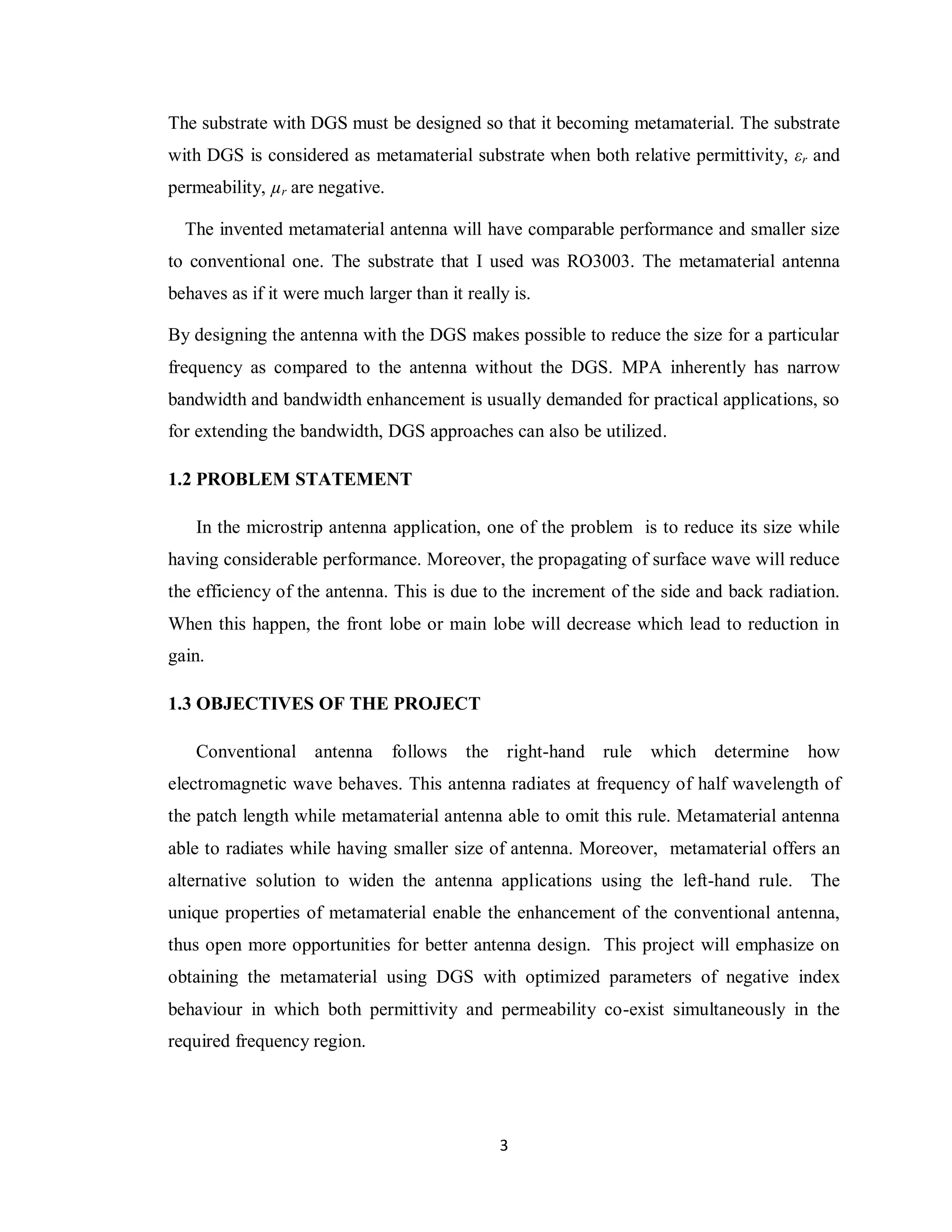 The substrate with DGS must be designed so that it becoming metamaterial. The substrate
with DGS is considered as metamaterial substrate when both relative permittivity, εr and
permeability, µr are negative.

  The invented metamaterial antenna will have comparable performance and smaller size
to conventional one. The substrate that I used was RO3003. The metamaterial antenna
behaves as if it were much larger than it really is.

By designing the antenna with the DGS makes possible to reduce the size for a particular
frequency as compared to the antenna without the DGS. MPA inherently has narrow
bandwidth and bandwidth enhancement is usually demanded for practical applications, so
for extending the bandwidth, DGS approaches can also be utilized.

1.2 PROBLEM STATEMENT

    In the microstrip antenna application, one of the problem is to reduce its size while
having considerable performance. Moreover, the propagating of surface wave will reduce
the efficiency of the antenna. This is due to the increment of the side and back radiation.
When this happen, the front lobe or main lobe will decrease which lead to reduction in
gain.

1.3 OBJECTIVES OF THE PROJECT

    Conventional antenna         follows the right-hand rule     which determine      how
electromagnetic wave behaves. This antenna radiates at frequency of half wavelength of
the patch length while metamaterial antenna able to omit this rule. Metamaterial antenna
able to radiates while having smaller size of antenna. Moreover, metamaterial offers an
alternative solution to widen the antenna applications using the left-hand rule. The
unique properties of metamaterial enable the enhancement of the conventional antenna,
thus open more opportunities for better antenna design. This project will emphasize on
obtaining the metamaterial using DGS with optimized parameters of negative index
behaviour in which both permittivity and permeability co-exist simultaneously in the
required frequency region.




                                               3
 