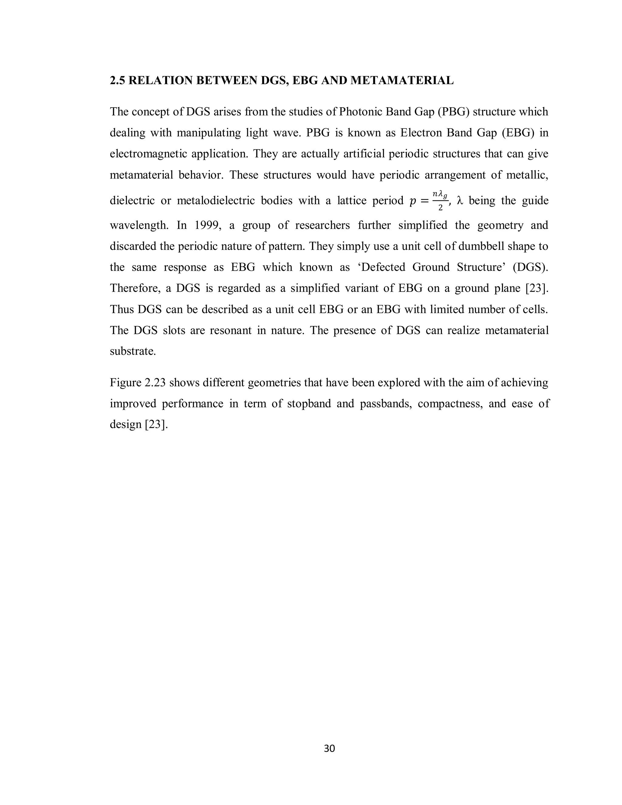 2.5 RELATION BETWEEN DGS, EBG AND METAMATERIAL

The concept of DGS arises from the studies of Photonic Band Gap (PBG) structure which
dealing with manipulating light wave. PBG is known as Electron Band Gap (EBG) in
electromagnetic application. They are actually artificial periodic structures that can give
metamaterial behavior. These structures would have periodic arrangement of metallic,
                                                                   𝑛𝜆 𝑔
dielectric or metalodielectric bodies with a lattice period 𝑝 =         ,   λ being the guide
                                                                    2

wavelength. In 1999, a group of researchers further simplified the geometry and
discarded the periodic nature of pattern. They simply use a unit cell of dumbbell shape to
the same response as EBG which known as „Defected Ground Structure‟ (DGS).
Therefore, a DGS is regarded as a simplified variant of EBG on a ground plane [23].
Thus DGS can be described as a unit cell EBG or an EBG with limited number of cells.
The DGS slots are resonant in nature. The presence of DGS can realize metamaterial
substrate.

Figure 2.23 shows different geometries that have been explored with the aim of achieving
improved performance in term of stopband and passbands, compactness, and ease of
design [23].




                                            30
 
