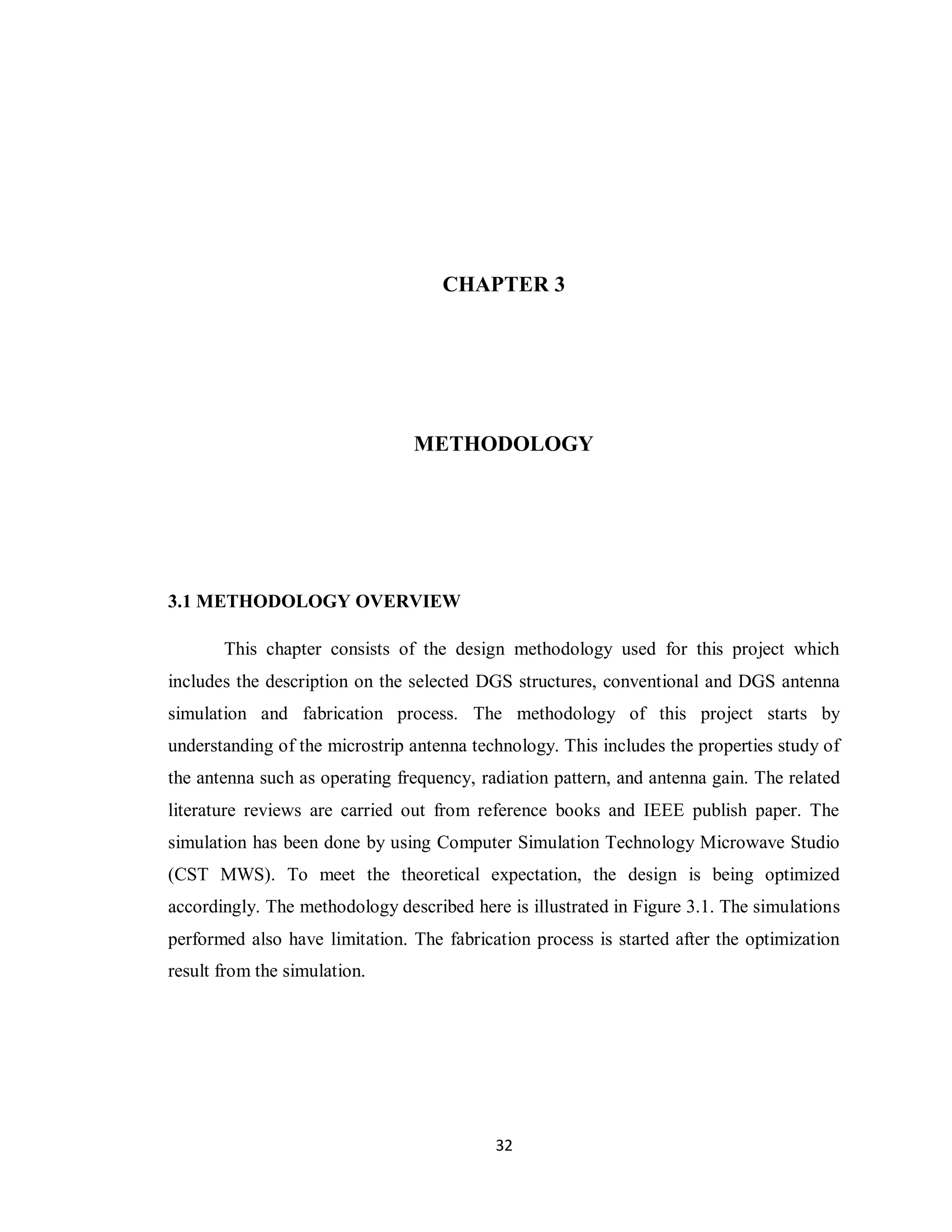 CHAPTER 3




                                METHODOLOGY




3.1 METHODOLOGY OVERVIEW

       This chapter consists of the design methodology used for this project which
includes the description on the selected DGS structures, conventional and DGS antenna
simulation and fabrication process. The methodology of this project starts by
understanding of the microstrip antenna technology. This includes the properties study of
the antenna such as operating frequency, radiation pattern, and antenna gain. The related
literature reviews are carried out from reference books and IEEE publish paper. The
simulation has been done by using Computer Simulation Technology Microwave Studio
(CST MWS). To meet the theoretical expectation, the design is being optimized
accordingly. The methodology described here is illustrated in Figure 3.1. The simulations
performed also have limitation. The fabrication process is started after the optimization
result from the simulation.




                                           32
 