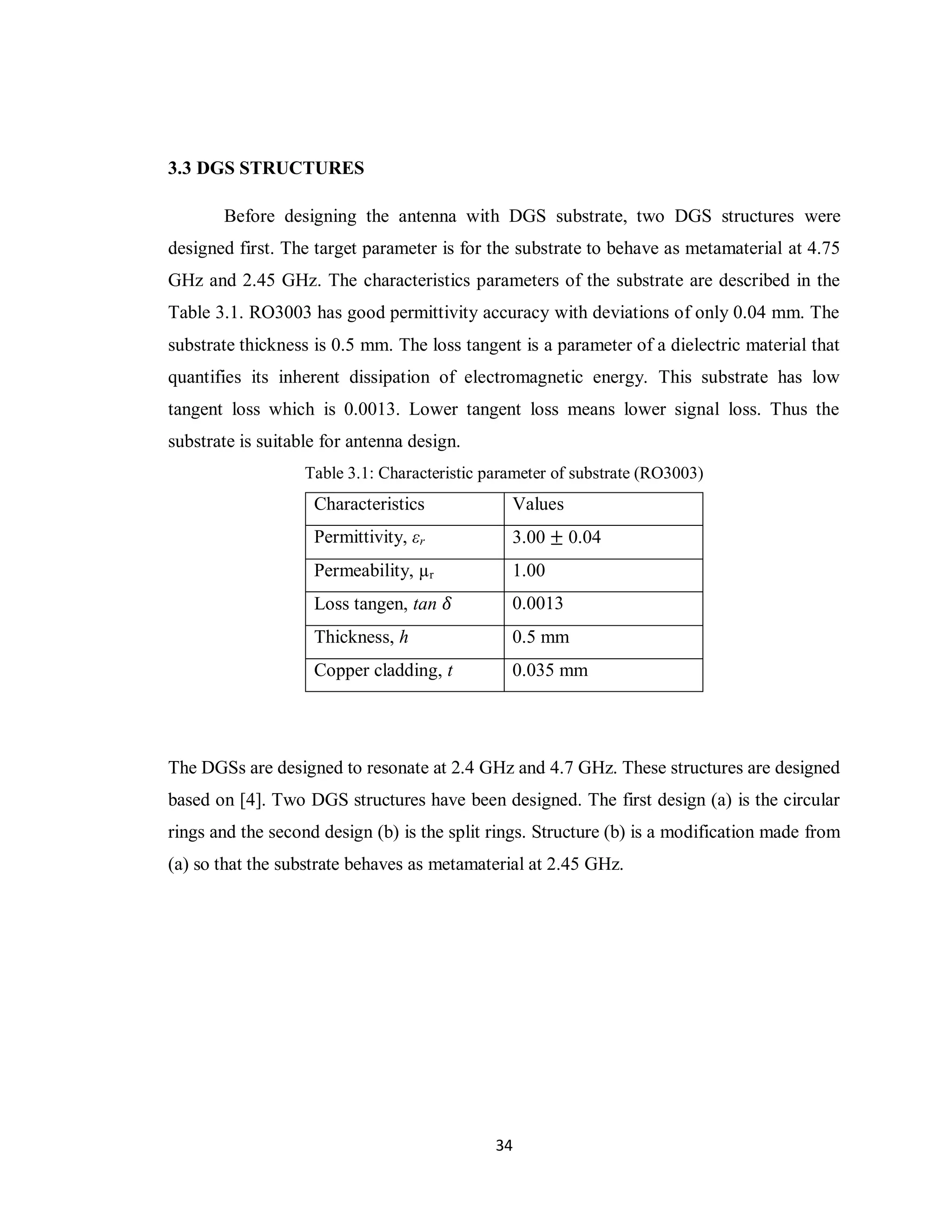 3.3 DGS STRUCTURES

       Before designing the antenna with DGS substrate, two DGS structures were
designed first. The target parameter is for the substrate to behave as metamaterial at 4.75
GHz and 2.45 GHz. The characteristics parameters of the substrate are described in the
Table 3.1. RO3003 has good permittivity accuracy with deviations of only 0.04 mm. The
substrate thickness is 0.5 mm. The loss tangent is a parameter of a dielectric material that
quantifies its inherent dissipation of electromagnetic energy. This substrate has low
tangent loss which is 0.0013. Lower tangent loss means lower signal loss. Thus the
substrate is suitable for antenna design.
                   Table 3.1: Characteristic parameter of substrate (RO3003)
                    Characteristics             Values
                    Permittivity, εr            3.00 ± 0.04
                    Permeability, µr            1.00
                    Loss tangen, tan 𝛿          0.0013
                    Thickness, h                0.5 mm
                    Copper cladding, t          0.035 mm




The DGSs are designed to resonate at 2.4 GHz and 4.7 GHz. These structures are designed
based on [4]. Two DGS structures have been designed. The first design (a) is the circular
rings and the second design (b) is the split rings. Structure (b) is a modification made from
(a) so that the substrate behaves as metamaterial at 2.45 GHz.




                                              34
 