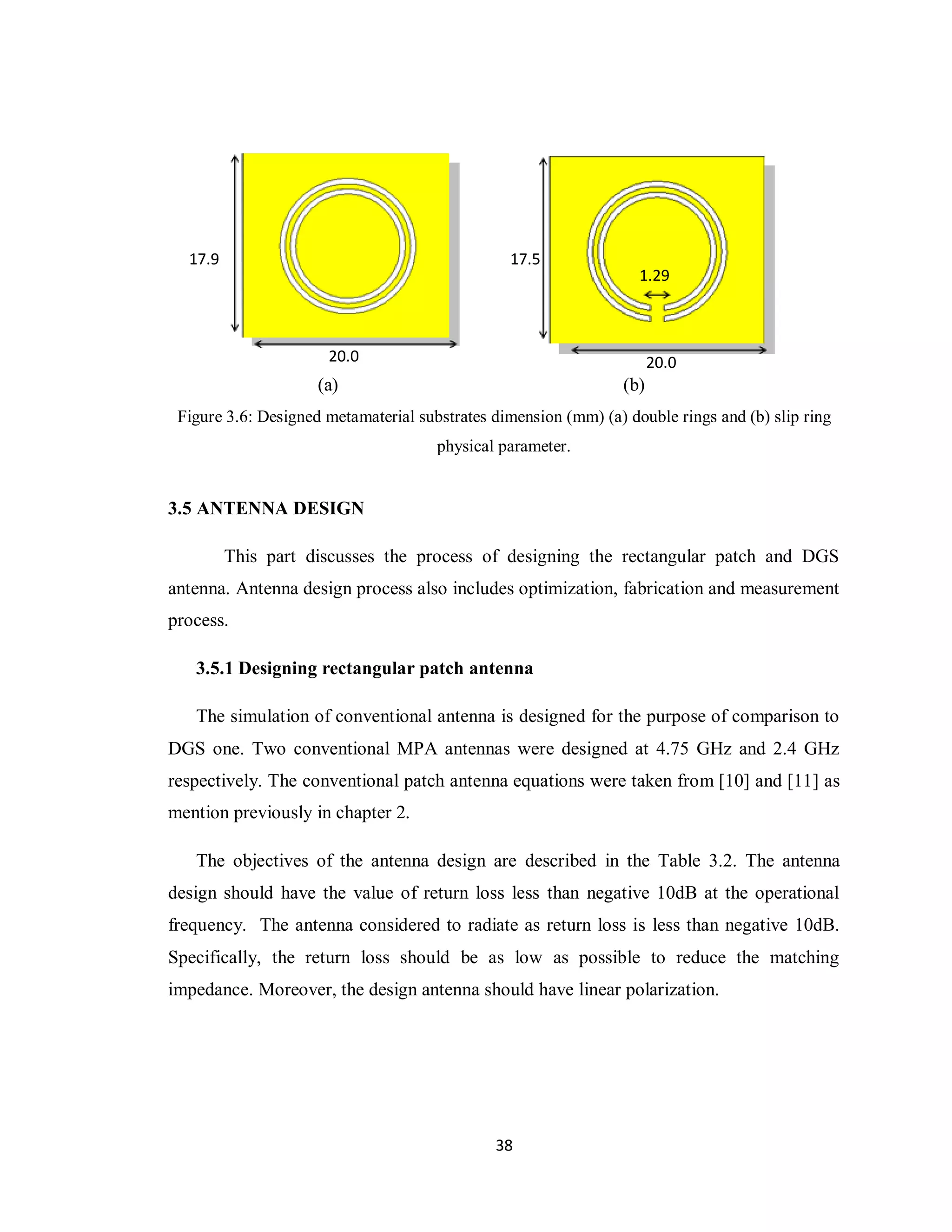 17.9                                          17.5
                                                                   1.29



                      20.0                                             20.0
                     (a)                                         (b)
 Figure 3.6: Designed metamaterial substrates dimension (mm) (a) double rings and (b) slip ring
                                      physical parameter.


3.5 ANTENNA DESIGN

         This part discusses the process of designing the rectangular patch and DGS
antenna. Antenna design process also includes optimization, fabrication and measurement
process.

   3.5.1 Designing rectangular patch antenna

   The simulation of conventional antenna is designed for the purpose of comparison to
DGS one. Two conventional MPA antennas were designed at 4.75 GHz and 2.4 GHz
respectively. The conventional patch antenna equations were taken from [10] and [11] as
mention previously in chapter 2.

   The objectives of the antenna design are described in the Table 3.2. The antenna
design should have the value of return loss less than negative 10dB at the operational
frequency. The antenna considered to radiate as return loss is less than negative 10dB.
Specifically, the return loss should be as low as possible to reduce the matching
impedance. Moreover, the design antenna should have linear polarization.




                                              38
 