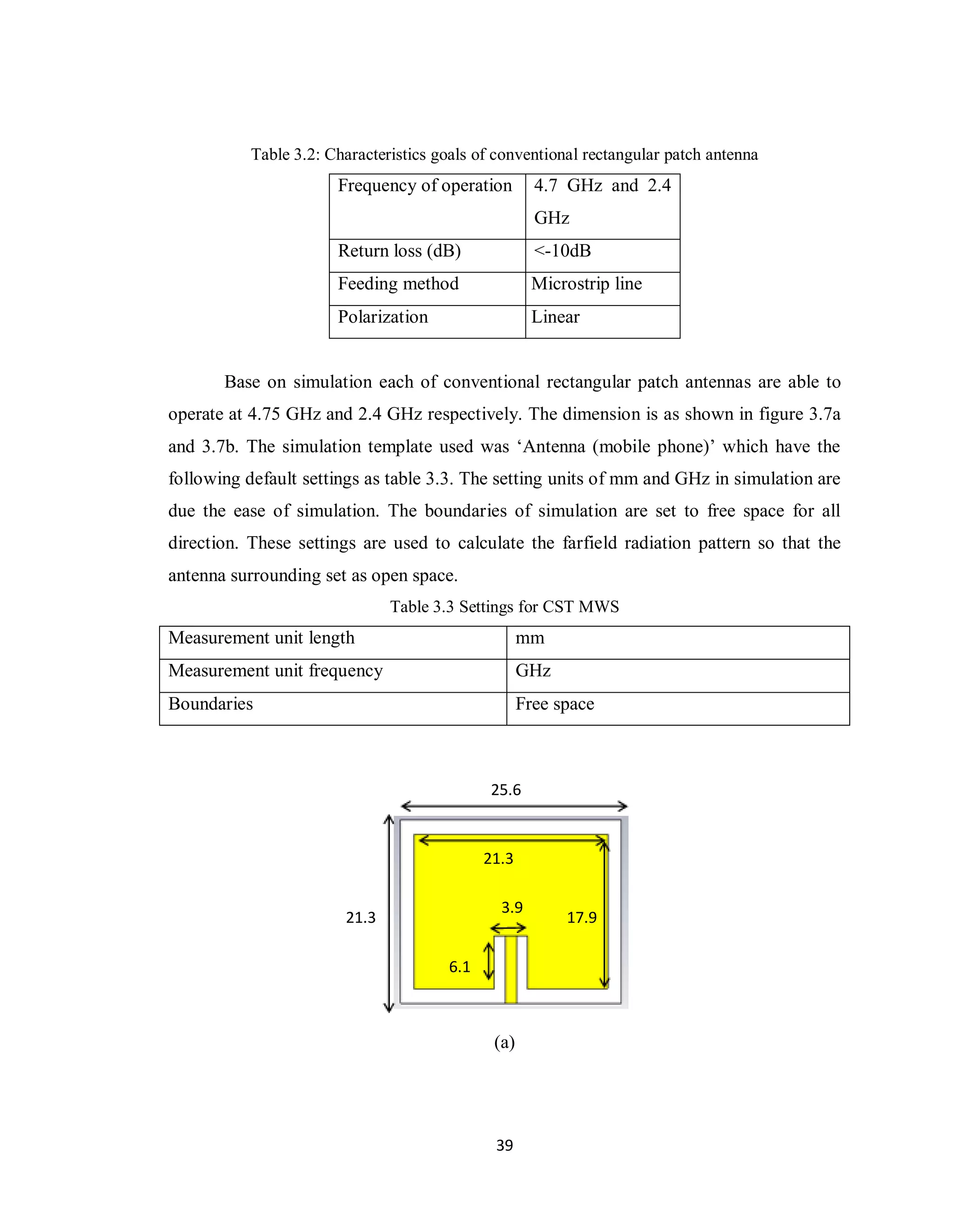 Table 3.2: Characteristics goals of conventional rectangular patch antenna
                       Frequency of operation         4.7 GHz and 2.4
                                                      GHz
                       Return loss (dB)               <-10dB
                       Feeding method                Microstrip line
                       Polarization                  Linear


       Base on simulation each of conventional rectangular patch antennas are able to
operate at 4.75 GHz and 2.4 GHz respectively. The dimension is as shown in figure 3.7a
and 3.7b. The simulation template used was „Antenna (mobile phone)‟ which have the
following default settings as table 3.3. The setting units of mm and GHz in simulation are
due the ease of simulation. The boundaries of simulation are set to free space for all
direction. These settings are used to calculate the farfield radiation pattern so that the
antenna surrounding set as open space.
                               Table 3.3 Settings for CST MWS
Measurement unit length                             mm
Measurement unit frequency                          GHz
Boundaries                                          Free space



                                              25.6



                                             21.3

                                               3.9
                        21.3                              17.9

                                       6.1



                                              (a)




                                              39
 