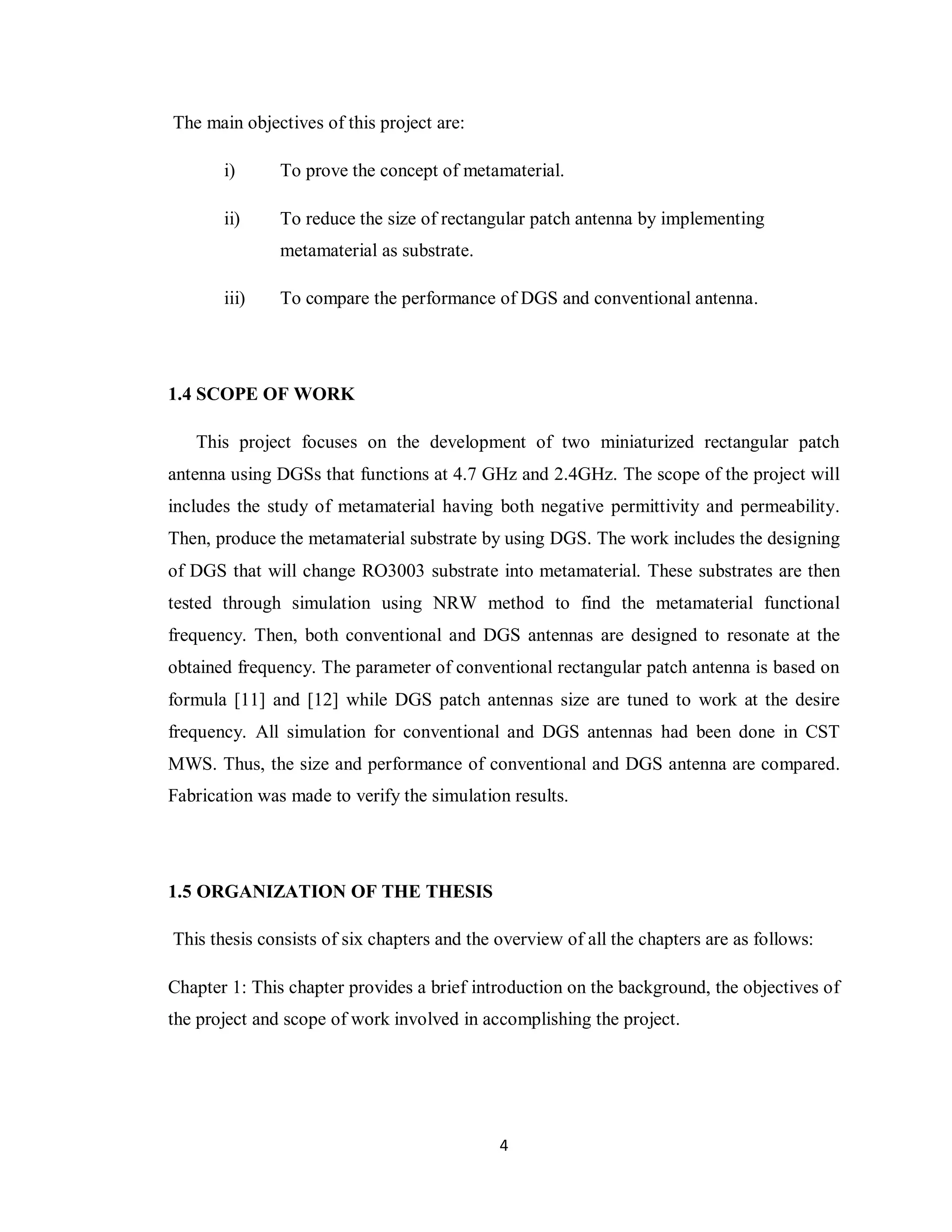 The main objectives of this project are:

       i)      To prove the concept of metamaterial.

       ii)     To reduce the size of rectangular patch antenna by implementing
               metamaterial as substrate.

       iii)    To compare the performance of DGS and conventional antenna.




1.4 SCOPE OF WORK

   This project focuses on the development of two miniaturized rectangular patch
antenna using DGSs that functions at 4.7 GHz and 2.4GHz. The scope of the project will
includes the study of metamaterial having both negative permittivity and permeability.
Then, produce the metamaterial substrate by using DGS. The work includes the designing
of DGS that will change RO3003 substrate into metamaterial. These substrates are then
tested through simulation using NRW method to find the metamaterial functional
frequency. Then, both conventional and DGS antennas are designed to resonate at the
obtained frequency. The parameter of conventional rectangular patch antenna is based on
formula [11] and [12] while DGS patch antennas size are tuned to work at the desire
frequency. All simulation for conventional and DGS antennas had been done in CST
MWS. Thus, the size and performance of conventional and DGS antenna are compared.
Fabrication was made to verify the simulation results.




1.5 ORGANIZATION OF THE THESIS

This thesis consists of six chapters and the overview of all the chapters are as follows:

Chapter 1: This chapter provides a brief introduction on the background, the objectives of
the project and scope of work involved in accomplishing the project.




                                             4
 