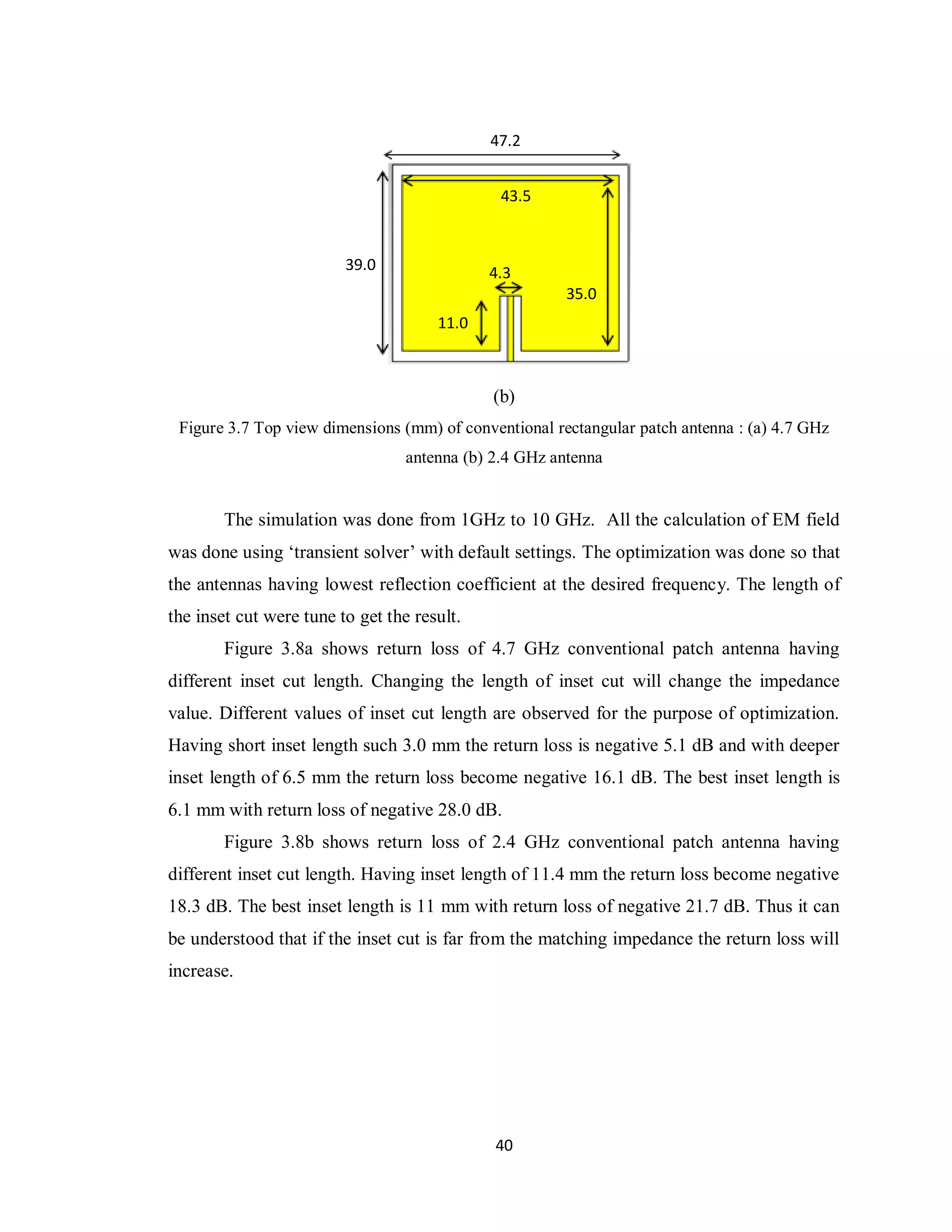 47.2


                                               43.5



                         39.0                4.3
                                                        35.0
                                      11.0



                                              (b)
 Figure 3.7 Top view dimensions (mm) of conventional rectangular patch antenna : (a) 4.7 GHz
                                  antenna (b) 2.4 GHz antenna


        The simulation was done from 1GHz to 10 GHz. All the calculation of EM field
was done using „transient solver‟ with default settings. The optimization was done so that
the antennas having lowest reflection coefficient at the desired frequency. The length of
the inset cut were tune to get the result.
        Figure 3.8a shows return loss of 4.7 GHz conventional patch antenna having
different inset cut length. Changing the length of inset cut will change the impedance
value. Different values of inset cut length are observed for the purpose of optimization.
Having short inset length such 3.0 mm the return loss is negative 5.1 dB and with deeper
inset length of 6.5 mm the return loss become negative 16.1 dB. The best inset length is
6.1 mm with return loss of negative 28.0 dB.
        Figure 3.8b shows return loss of 2.4 GHz conventional patch antenna having
different inset cut length. Having inset length of 11.4 mm the return loss become negative
18.3 dB. The best inset length is 11 mm with return loss of negative 21.7 dB. Thus it can
be understood that if the inset cut is far from the matching impedance the return loss will
increase.




                                              40
 