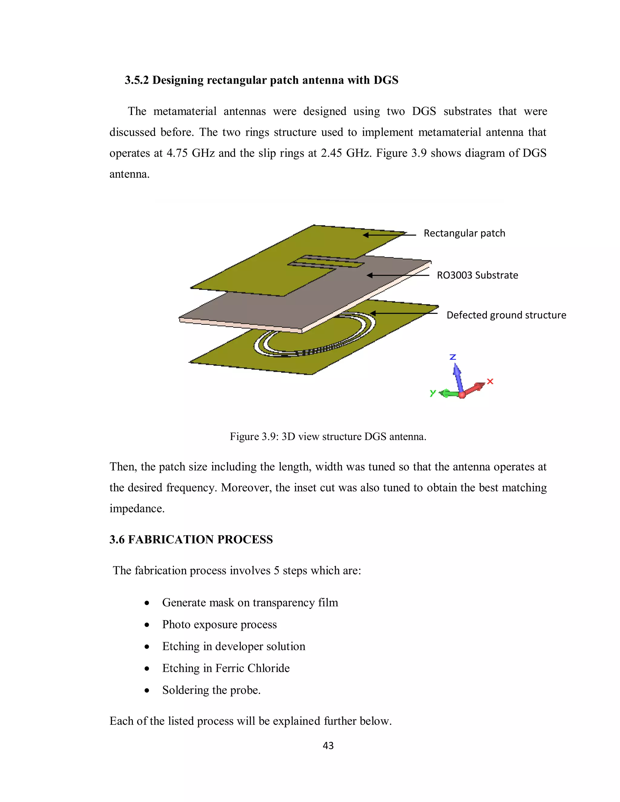 3.5.2 Designing rectangular patch antenna with DGS

   The metamaterial antennas were designed using two DGS substrates that were
discussed before. The two rings structure used to implement metamaterial antenna that
operates at 4.75 GHz and the slip rings at 2.45 GHz. Figure 3.9 shows diagram of DGS
antenna.



                                                                  Rectangular patch


                                                                      RO3003 Substrate


                                                                       Defected ground structure




                         Figure 3.9: 3D view structure DGS antenna.

Then, the patch size including the length, width was tuned so that the antenna operates at
the desired frequency. Moreover, the inset cut was also tuned to obtain the best matching
impedance.

3.6 FABRICATION PROCESS

The fabrication process involves 5 steps which are:

          Generate mask on transparency film
          Photo exposure process
          Etching in developer solution
          Etching in Ferric Chloride
          Soldering the probe.

Each of the listed process will be explained further below.

                                            43
 