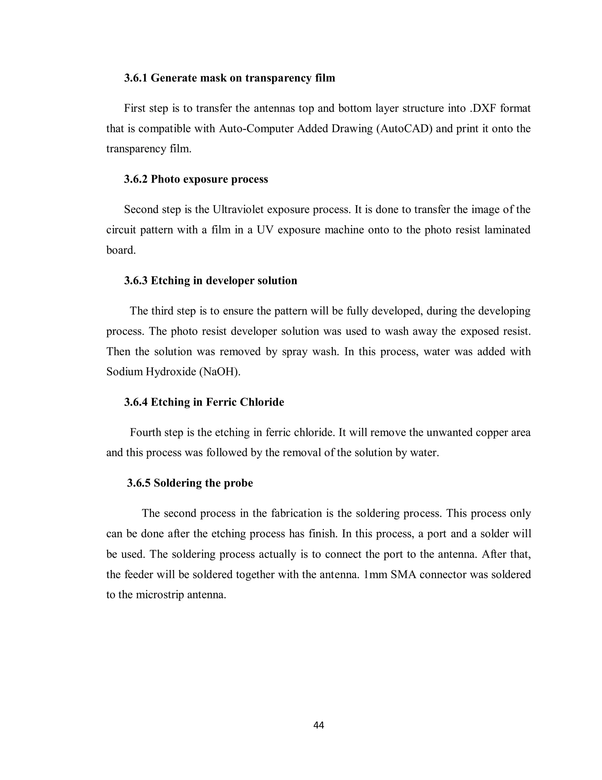3.6.1 Generate mask on transparency film

   First step is to transfer the antennas top and bottom layer structure into .DXF format
that is compatible with Auto-Computer Added Drawing (AutoCAD) and print it onto the
transparency film.

   3.6.2 Photo exposure process

   Second step is the Ultraviolet exposure process. It is done to transfer the image of the
circuit pattern with a film in a UV exposure machine onto to the photo resist laminated
board.

   3.6.3 Etching in developer solution

     The third step is to ensure the pattern will be fully developed, during the developing
process. The photo resist developer solution was used to wash away the exposed resist.
Then the solution was removed by spray wash. In this process, water was added with
Sodium Hydroxide (NaOH).

   3.6.4 Etching in Ferric Chloride

     Fourth step is the etching in ferric chloride. It will remove the unwanted copper area
and this process was followed by the removal of the solution by water.

    3.6.5 Soldering the probe

         The second process in the fabrication is the soldering process. This process only
can be done after the etching process has finish. In this process, a port and a solder will
be used. The soldering process actually is to connect the port to the antenna. After that,
the feeder will be soldered together with the antenna. 1mm SMA connector was soldered
to the microstrip antenna.




                                            44
 