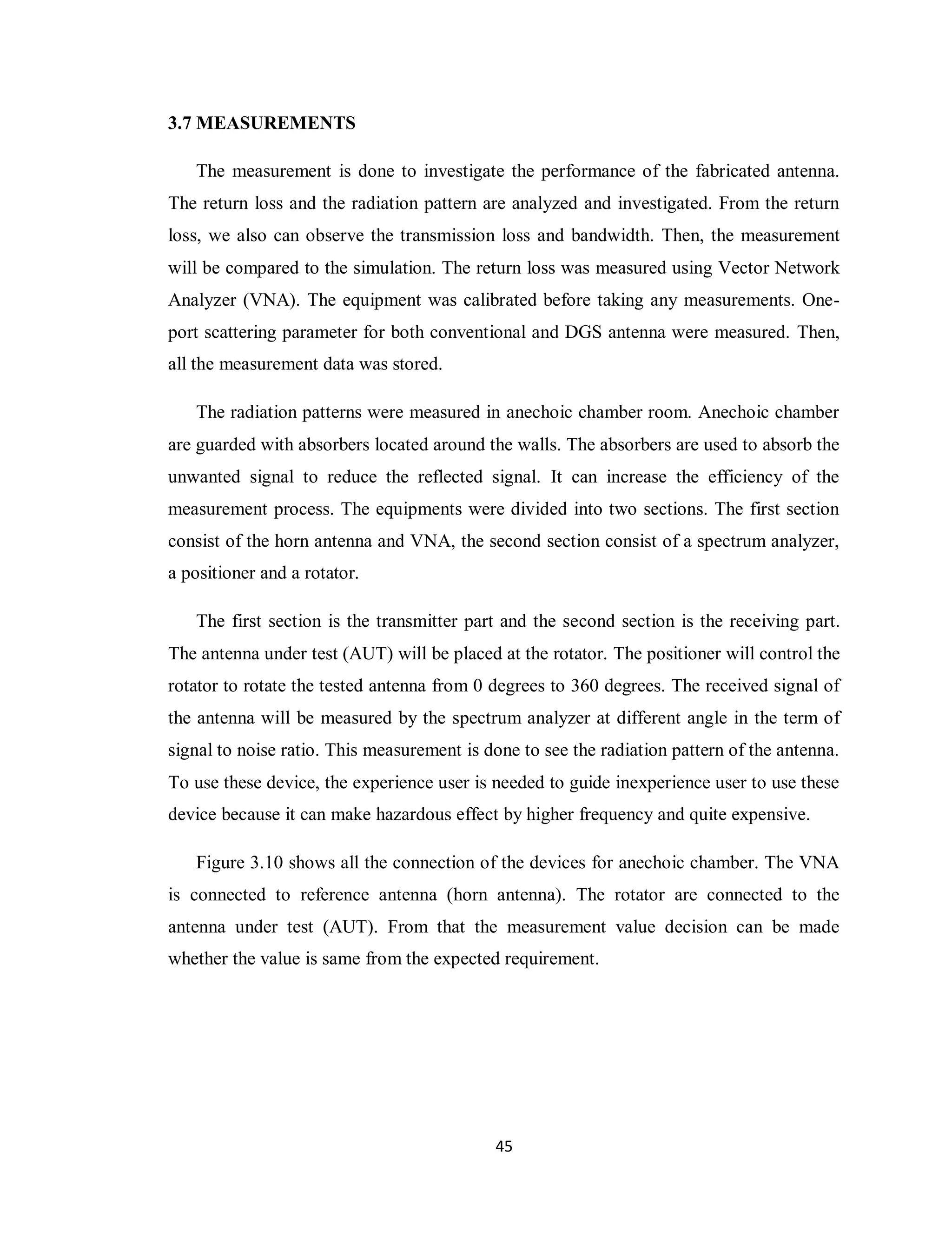 3.7 MEASUREMENTS

   The measurement is done to investigate the performance of the fabricated antenna.
The return loss and the radiation pattern are analyzed and investigated. From the return
loss, we also can observe the transmission loss and bandwidth. Then, the measurement
will be compared to the simulation. The return loss was measured using Vector Network
Analyzer (VNA). The equipment was calibrated before taking any measurements. One-
port scattering parameter for both conventional and DGS antenna were measured. Then,
all the measurement data was stored.

   The radiation patterns were measured in anechoic chamber room. Anechoic chamber
are guarded with absorbers located around the walls. The absorbers are used to absorb the
unwanted signal to reduce the reflected signal. It can increase the efficiency of the
measurement process. The equipments were divided into two sections. The first section
consist of the horn antenna and VNA, the second section consist of a spectrum analyzer,
a positioner and a rotator.

   The first section is the transmitter part and the second section is the receiving part.
The antenna under test (AUT) will be placed at the rotator. The positioner will control the
rotator to rotate the tested antenna from 0 degrees to 360 degrees. The received signal of
the antenna will be measured by the spectrum analyzer at different angle in the term of
signal to noise ratio. This measurement is done to see the radiation pattern of the antenna.
To use these device, the experience user is needed to guide inexperience user to use these
device because it can make hazardous effect by higher frequency and quite expensive.

   Figure 3.10 shows all the connection of the devices for anechoic chamber. The VNA
is connected to reference antenna (horn antenna). The rotator are connected to the
antenna under test (AUT). From that the measurement value decision can be made
whether the value is same from the expected requirement.




                                            45
 