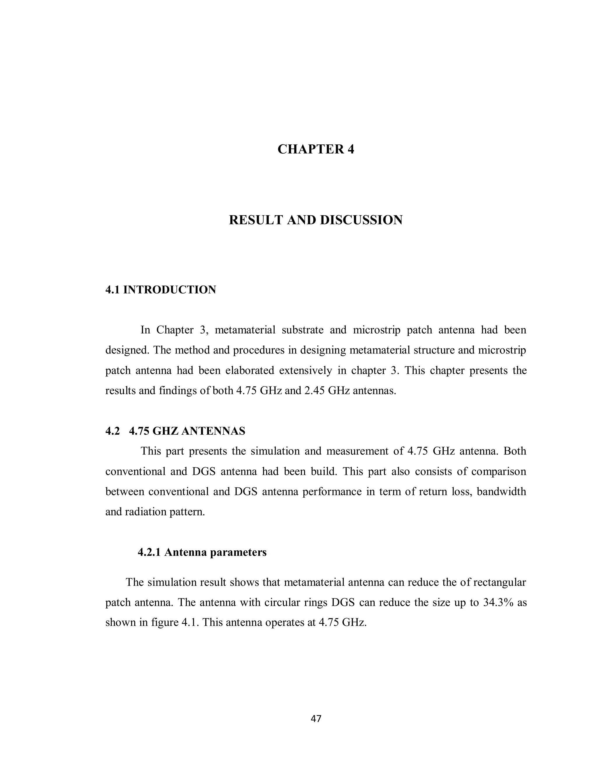 CHAPTER 4




                         RESULT AND DISCUSSION




4.1 INTRODUCTION


       In Chapter 3, metamaterial substrate and microstrip patch antenna had been
designed. The method and procedures in designing metamaterial structure and microstrip
patch antenna had been elaborated extensively in chapter 3. This chapter presents the
results and findings of both 4.75 GHz and 2.45 GHz antennas.


4.2 4.75 GHZ ANTENNAS
       This part presents the simulation and measurement of 4.75 GHz antenna. Both
conventional and DGS antenna had been build. This part also consists of comparison
between conventional and DGS antenna performance in term of return loss, bandwidth
and radiation pattern.


       4.2.1 Antenna parameters

    The simulation result shows that metamaterial antenna can reduce the of rectangular
patch antenna. The antenna with circular rings DGS can reduce the size up to 34.3% as
shown in figure 4.1. This antenna operates at 4.75 GHz.




                                           47
 