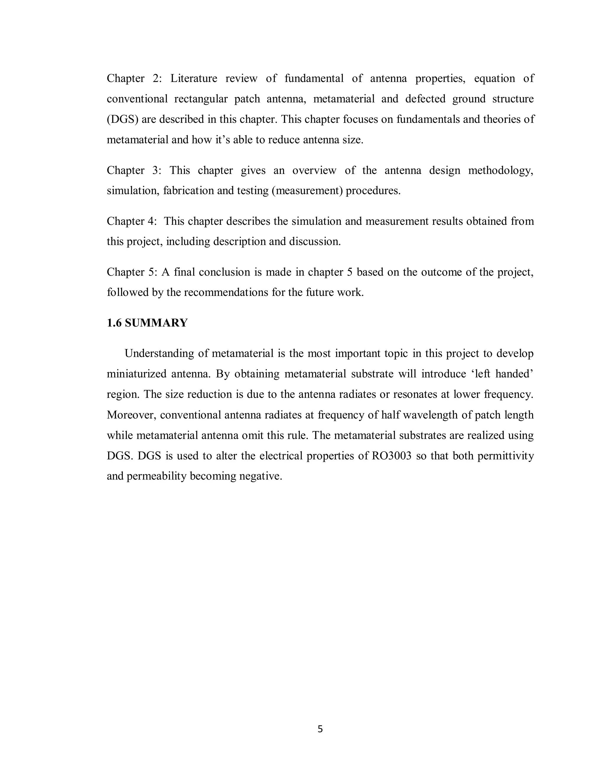 Chapter 2: Literature review of fundamental of antenna properties, equation of
conventional rectangular patch antenna, metamaterial and defected ground structure
(DGS) are described in this chapter. This chapter focuses on fundamentals and theories of
metamaterial and how it‟s able to reduce antenna size.

Chapter 3: This chapter gives an overview of the antenna design methodology,
simulation, fabrication and testing (measurement) procedures.

Chapter 4: This chapter describes the simulation and measurement results obtained from
this project, including description and discussion.

Chapter 5: A final conclusion is made in chapter 5 based on the outcome of the project,
followed by the recommendations for the future work.

1.6 SUMMARY

   Understanding of metamaterial is the most important topic in this project to develop
miniaturized antenna. By obtaining metamaterial substrate will introduce „left handed‟
region. The size reduction is due to the antenna radiates or resonates at lower frequency.
Moreover, conventional antenna radiates at frequency of half wavelength of patch length
while metamaterial antenna omit this rule. The metamaterial substrates are realized using
DGS. DGS is used to alter the electrical properties of RO3003 so that both permittivity
and permeability becoming negative.




                                             5
 