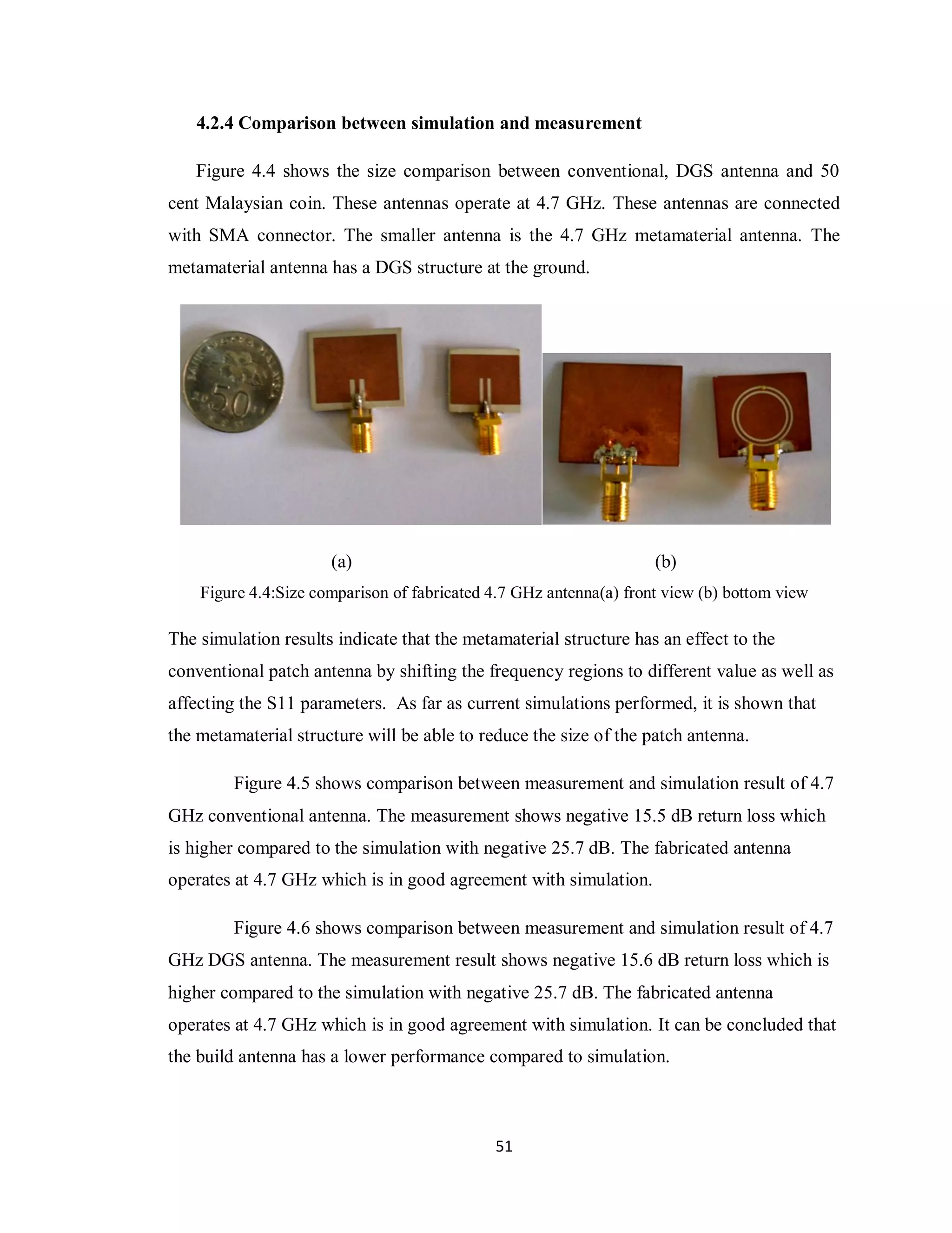 4.2.4 Comparison between simulation and measurement

   Figure 4.4 shows the size comparison between conventional, DGS antenna and 50
cent Malaysian coin. These antennas operate at 4.7 GHz. These antennas are connected
with SMA connector. The smaller antenna is the 4.7 GHz metamaterial antenna. The
metamaterial antenna has a DGS structure at the ground.




                      (a)                                           (b)
    Figure 4.4:Size comparison of fabricated 4.7 GHz antenna(a) front view (b) bottom view

The simulation results indicate that the metamaterial structure has an effect to the
conventional patch antenna by shifting the frequency regions to different value as well as
affecting the S11 parameters. As far as current simulations performed, it is shown that
the metamaterial structure will be able to reduce the size of the patch antenna.

         Figure 4.5 shows comparison between measurement and simulation result of 4.7
GHz conventional antenna. The measurement shows negative 15.5 dB return loss which
is higher compared to the simulation with negative 25.7 dB. The fabricated antenna
operates at 4.7 GHz which is in good agreement with simulation.

         Figure 4.6 shows comparison between measurement and simulation result of 4.7
GHz DGS antenna. The measurement result shows negative 15.6 dB return loss which is
higher compared to the simulation with negative 25.7 dB. The fabricated antenna
operates at 4.7 GHz which is in good agreement with simulation. It can be concluded that
the build antenna has a lower performance compared to simulation.



                                             51
 