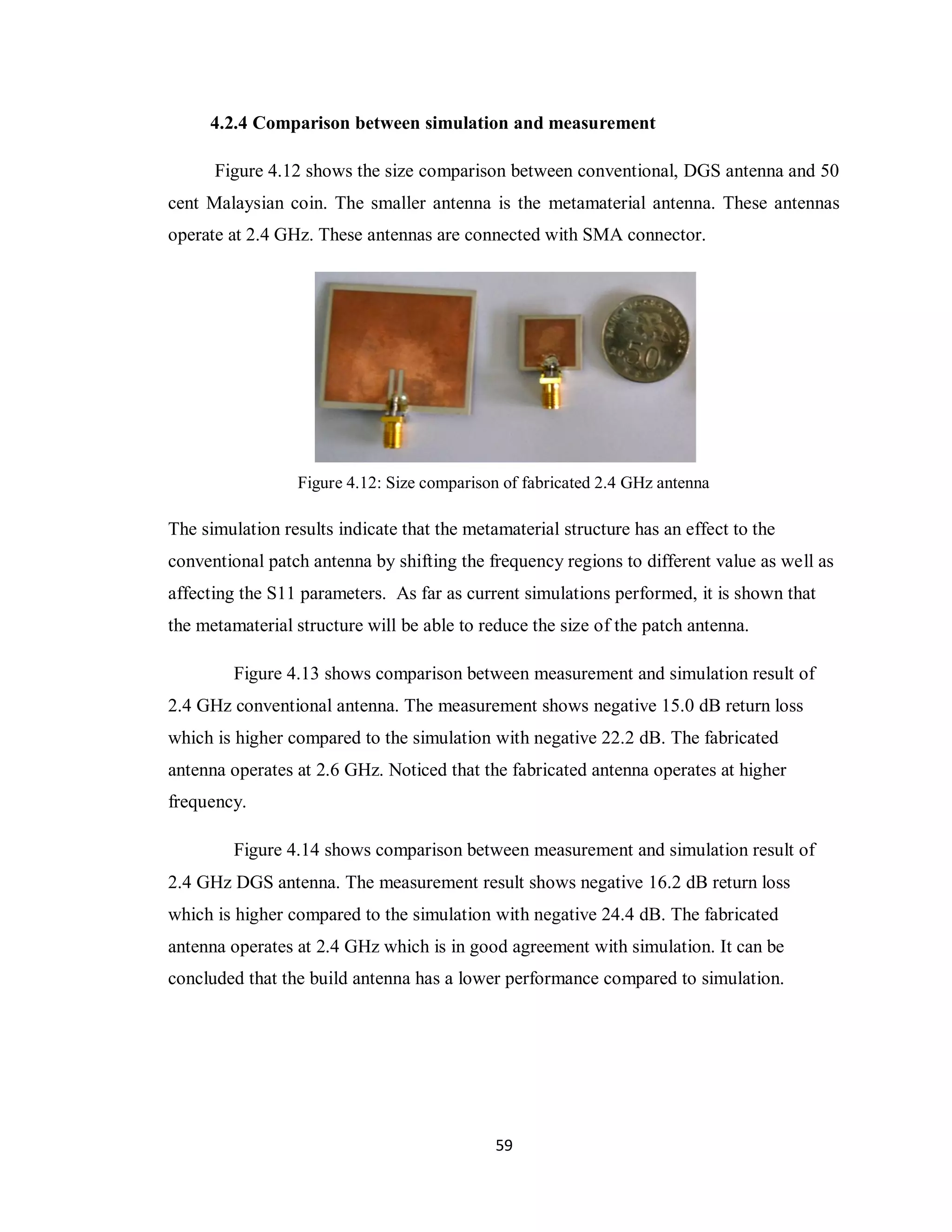 4.2.4 Comparison between simulation and measurement

      Figure 4.12 shows the size comparison between conventional, DGS antenna and 50
cent Malaysian coin. The smaller antenna is the metamaterial antenna. These antennas
operate at 2.4 GHz. These antennas are connected with SMA connector.




                 Figure 4.12: Size comparison of fabricated 2.4 GHz antenna

The simulation results indicate that the metamaterial structure has an effect to the
conventional patch antenna by shifting the frequency regions to different value as well as
affecting the S11 parameters. As far as current simulations performed, it is shown that
the metamaterial structure will be able to reduce the size of the patch antenna.

         Figure 4.13 shows comparison between measurement and simulation result of
2.4 GHz conventional antenna. The measurement shows negative 15.0 dB return loss
which is higher compared to the simulation with negative 22.2 dB. The fabricated
antenna operates at 2.6 GHz. Noticed that the fabricated antenna operates at higher
frequency.

         Figure 4.14 shows comparison between measurement and simulation result of
2.4 GHz DGS antenna. The measurement result shows negative 16.2 dB return loss
which is higher compared to the simulation with negative 24.4 dB. The fabricated
antenna operates at 2.4 GHz which is in good agreement with simulation. It can be
concluded that the build antenna has a lower performance compared to simulation.




                                             59
 
